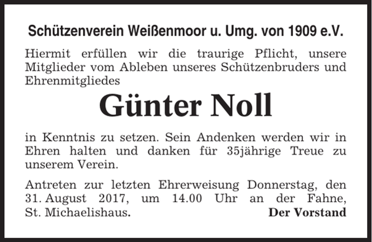 <p>Schützenverein Weißenmoor u. Umg. von 1909 e.V.<br />Hiermit erfüllen wir die traurige Pflicht, unsere<br />Mitglieder vom Ableben unseres Schützenbruders und<br />Ehrenmitgliedes</p><p>Günter Noll<br />in Kenntnis zu setzen. Sein Andenken werden wir in<br />Ehren halten und danken für 35jährige Treue zu<br />unserem Verein.<br />Antreten zur letzten Ehrerweisung Donnerstag, den<br />31. August 2017, um 14.00 Uhr an der Fahne,<br />St. Michaelishaus.<br />Der Vorstand</p>