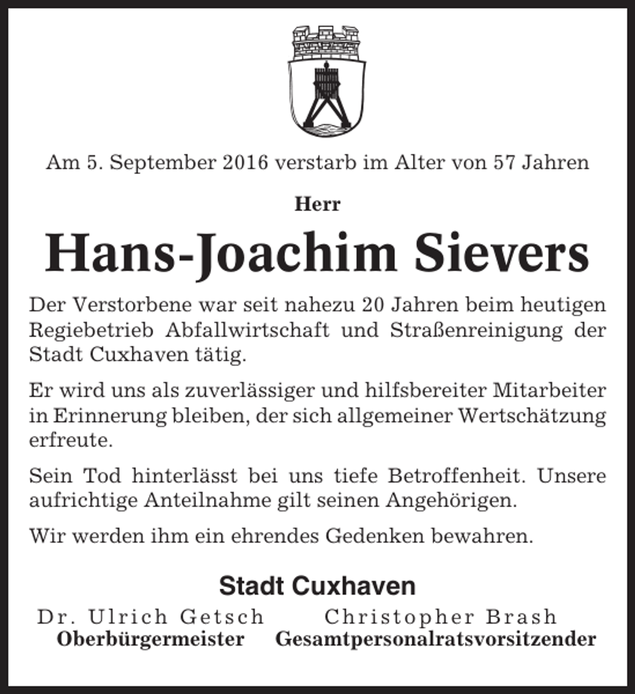<p>Am 5. September 2016 verstarb im Alter von 57 Jahren<br />Herr</p><p>Hans-Joachim Sievers<br />Der Verstorbene war seit nahezu 20 Jahren beim heutigen<br />Regiebetrieb Abfallwirtschaft und Straßenreinigung der<br />Stadt Cuxhaven tätig.<br />Er wird uns als zuverlässiger und hilfsbereiter Mitarbeiter<br />in Erinnerung bleiben, der sich allgemeiner Wertschätzung<br />erfreute.<br />Sein Tod hinterlässt bei uns tiefe Betroffenheit. Unsere<br />aufrichtige Anteilnahme gilt seinen Angehörigen.<br />Wir werden ihm ein ehrendes Gedenken bewahren.</p><p>Stadt Cuxhaven<br />Dr. Ulrich Getsch<br />Christopher Brash<br />Oberbürgermeister Gesamtpersonalratsvorsitzender</p>