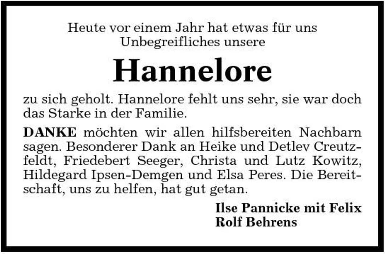 <p>Heute vor einem Jahr hat etwas für uns Unbegreifliches unsere</p><p>Hannelore<br />zu sich geholt. Hannelore fehlt uns sehr, sie war doch das Starke in der Familie. DANKE möchten wir allen hilfsbereiten Nachbarn sagen. Besonderer Dank an Heike und Detlev Creutzfeldt, Friedebert Seeger, Christa und Lutz Kowitz, Hildegard Ipsen-Demgen und Elsa Peres. Die Bereitschaft, uns zu helfen, hat gut getan. Ilse Pannicke mit Felix Rolf Behrens</p>