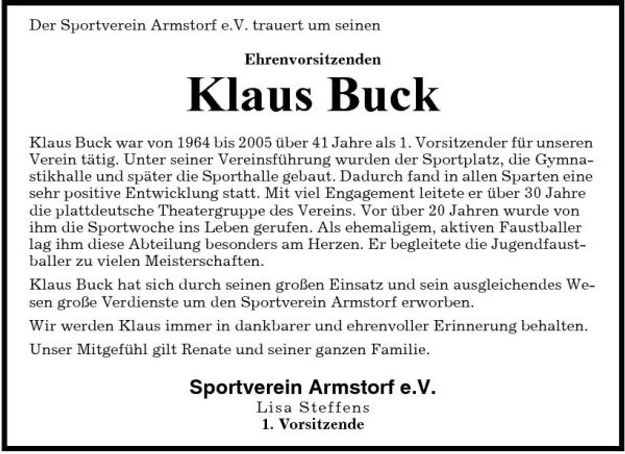 <p>Der Sportverein Armstorf e.V. trauert um seinen Ehrenvorsitzenden</p><p>Klaus Buck<br />Klaus Buck war von 1964 bis 2005 über 41 Jahre als 1. Vorsitzender für unseren Verein tätig. Unter seiner Vereinsführung wurden der Sportplatz, die Gymnastikhalle und später die Sporthalle gebaut. Dadurch fand in allen Sparten eine sehr positive Entwicklung statt. Mit viel Engagement leitete er über 30 Jahre die plattdeutsche Theatergruppe des Vereins. Vor über 20 Jahren wurde von ihm die Sportwoche ins Leben gerufen. Als ehemaligem, aktiven Faustballer lag ihm diese Abteilung besonders am Herzen. Er begleitete die Jugendfaustballer zu vielen Meisterschaften. Klaus Buck hat sich durch seinen großen Einsatz und sein ausgleichendes Wesen große Verdienste um den Sportverein Armstorf erworben. Wir werden Klaus immer in dankbarer und ehrenvoller Erinnerung behalten. Unser Mitgefühl gilt Renate und seiner ganzen Familie.</p><p>Sportverein Armstorf e.V.<br />Lis a Steffens 1. Vorsitzende</p>
