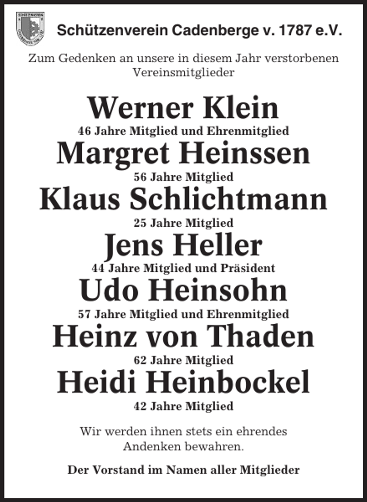 <p>Schützenverein Cadenberge v. 1787 e.V.<br />Zum Gedenken an unsere in diesem Jahr verstorbenen<br />Vereinsmitglieder</p><p>Werner Klein<br />46 Jahre Mitglied und Ehrenmitglied</p><p>Margret Heinssen<br />56 Jahre Mitglied</p><p>Klaus Schlichtmann<br />25 Jahre Mitglied</p><p>Jens Heller<br />44 Jahre Mitglied und Präsident</p><p>Udo Heinsohn<br />57 Jahre Mitglied und Ehrenmitglied</p><p>Heinz von Thaden<br />62 Jahre Mitglied</p><p>Heidi Heinbockel<br />42 Jahre Mitglied<br />Wir werden ihnen stets ein ehrendes<br />Andenken bewahren.<br />Der Vorstand im Namen aller Mitglieder</p>