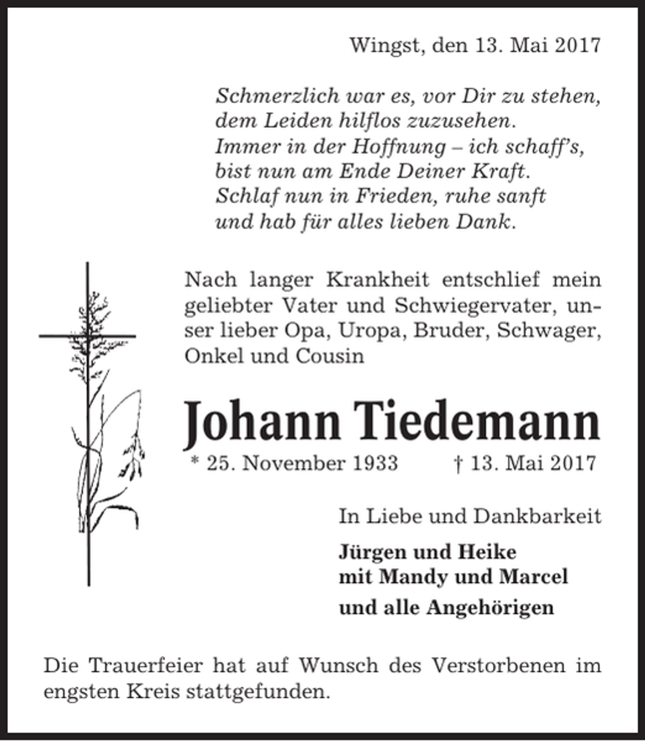 <p>Wingst, den 13. Mai 2017<br />Schmerzlich war es, vor Dir zu stehen,<br />dem Leiden hilflos zuzusehen.<br />Immer in der Hoffnung – ich schaff’s,<br />bist nun am Ende Deiner Kraft.<br />Schlaf nun in Frieden, ruhe sanft<br />und hab für alles lieben Dank.<br />Nach langer Krankheit entschlief mein<br />geliebter Vater und Schwiegervater, unser lieber Opa, Uropa, Bruder, Schwager,<br />Onkel und Cousin</p><p>Johann Tiedemann<br />* 25. November 1933</p><p>† 13. Mai 2017</p><p>In Liebe und Dankbarkeit<br />Jürgen und Heike<br />mit Mandy und Marcel<br />und alle Angehörigen<br />Die Trauerfeier hat auf Wunsch des Verstorbenen im<br />engsten Kreis stattgefunden.</p>