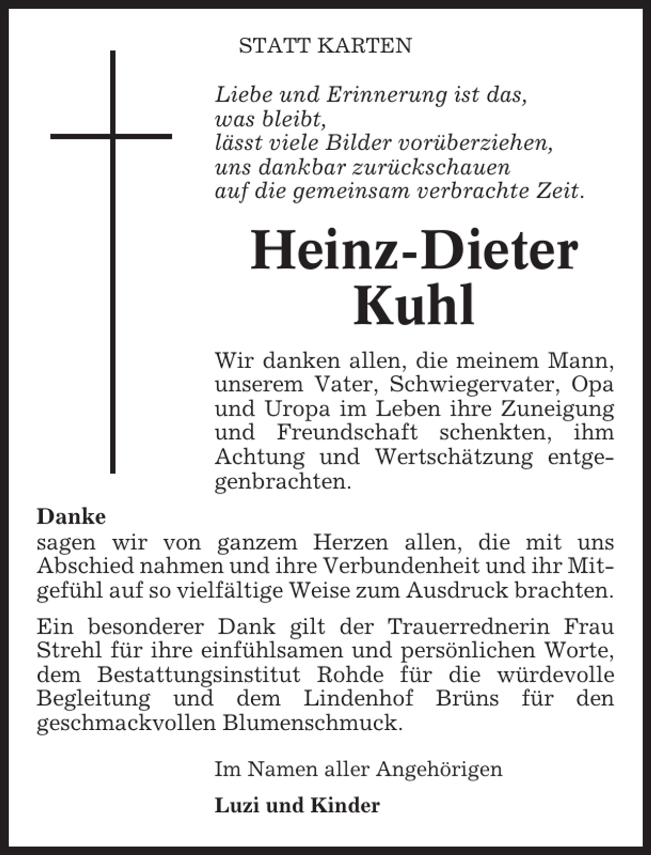 <p>STATT KARTEN</p><p>Liebe und Erinnerung ist das,<br />was bleibt,<br />lässt viele Bilder vorüberziehen,<br />uns dankbar zurückschauen<br />auf die gemeinsam verbrachte Zeit.</p><p>Heinz-Dieter<br />Kuhl<br />Wir danken allen, die meinem Mann,<br />unserem Vater, Schwiegervater, Opa<br />und Uropa im Leben ihre Zuneigung<br />und Freundschaft schenkten, ihm<br />Achtung und Wertschätzung entgegenbrachten.<br />Danke<br />sagen wir von ganzem Herzen allen, die mit uns<br />Abschied nahmen und ihre Verbundenheit und ihr Mitgefühl auf so vielfältige Weise zum Ausdruck brachten.<br />Ein besonderer Dank gilt der Trauerrednerin Frau<br />Strehl für ihre einfühlsamen und persönlichen Worte,<br />dem Bestattungsinstitut Rohde für die würdevolle<br />Begleitung und dem Lindenhof Brüns für den<br />geschmackvollen Blumenschmuck.<br />Im Namen aller Angehörigen<br />Luzi und Kinder</p>