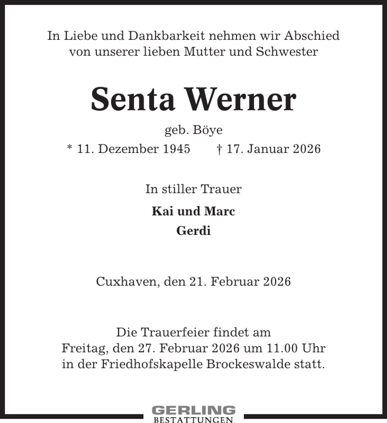 <p>In Liebe und Dankbarkeit nehmen wir Abschied<br />von unserer lieben Mutter und Schwester</p><p>Senta Werner<br />geb. Böye<br />* 11. Dezember 1945<br />† 17. Januar 2026<br />In stiller Trauer<br />Kai und Marc<br />Gerdi</p><p>Cuxhaven, den 21. Februar 2026</p><p>Die Trauerfeier findet am<br />Freitag, den 27. Februar 2026 um 11.00 Uhr<br />in der Friedhofskapelle Brockeswalde statt.</p>