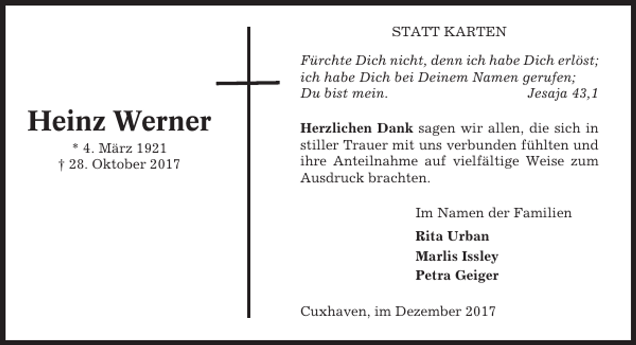 <p>STATT KARTEN<br />Fürchte Dich nicht, denn ich habe Dich erlöst;<br />ich habe Dich bei Deinem Namen gerufen;<br />Du bist mein.<br />Jesaja 43,1</p><p>Heinz Werner<br />* 4. März 1921<br />† 28. Oktober 2017</p><p>Herzlichen Dank sagen wir allen, die sich in<br />stiller Trauer mit uns verbunden fühlten und<br />ihre Anteilnahme auf vielfältige Weise zum<br />Ausdruck brachten.<br />Im Namen der Familien<br />Rita Urban<br />Marlis Issley<br />Petra Geiger<br />Cuxhaven, im Dezember 2017</p>