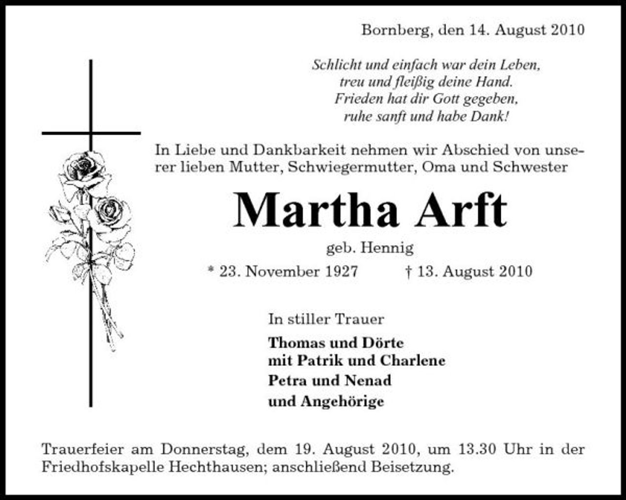 <p>Bornberg, den 14. August 2010 Schlicht und einfach war dein Leben, treu und fleißig deine Hand. Frieden hat dir Gott gegeben, ruhe sanft und habe Dank! In Liebe und Dankbarkeit nehmen wir Abschied von unserer lieben Mutter, Schwiegermutter, Oma und Schwester</p><p>Martha Arft<br />geb. Hennig * 23. November 1927 In stiller Trauer Thomas und Dörte mit Patrik und Charlene Petra und Nenad und Angehörige Trauerfeier am Donnerstag, dem 19. August 2010, um 13.30 Uhr in der Friedhofskapelle Hechthausen; anschließend Beisetzung. † 13. August 2010</p>