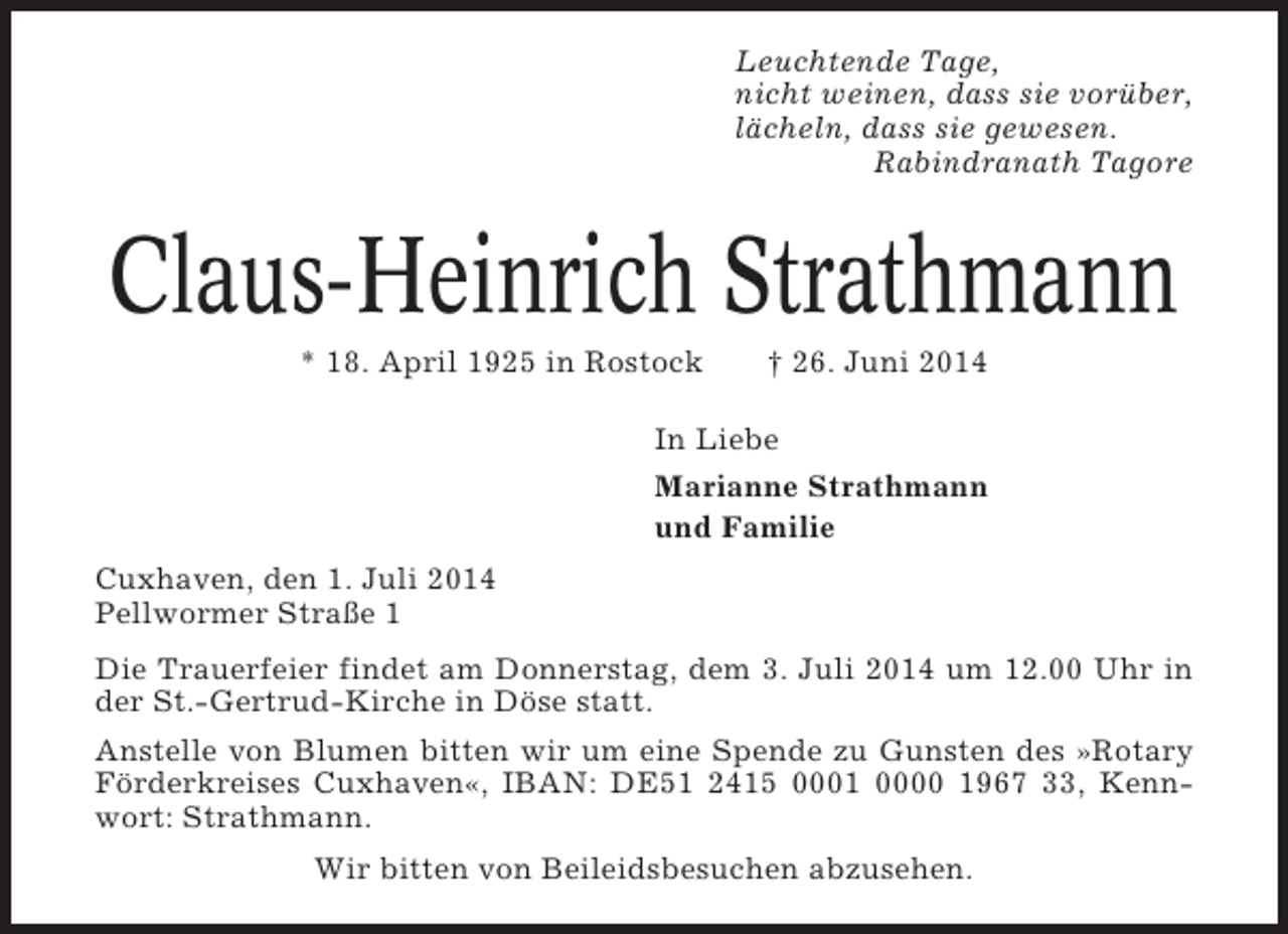 <p>Leuchtende Tage,<br />nicht weinen, dass sie vorüber,<br />lächeln, dass sie gewesen.<br />Rabindranath Tagore</p><p>Claus-Heinrich Strathmann<br />* 18. April 1925 in Rostock</p><p>† 26. Juni 2014</p><p>In Liebe<br />Marianne Strathmann<br />und Familie<br />Cuxhaven, den 1. Juli 2014<br />Pellwormer Straße 1<br />Die Trauerfeier findet am Donnerstag, dem 3. Juli 2014 um 12.00 Uhr in<br />der St.-Gertrud-Kirche in Döse statt.<br />Anstelle von Blumen bitten wir um eine Spende zu Gunsten des »Rotary<br />Förderkreises Cuxhaven«, IBAN: DE51 2415 0001 0000 1967 33, Kennwort: Strathmann.<br />Wir bitten von Beileidsbesuchen abzusehen.</p>