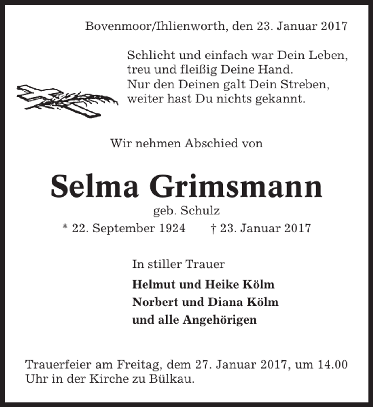 <p>Bovenmoor/Ihlienworth, den 23. Januar 2017<br />Schlicht und einfach war Dein Leben,<br />treu und fleißig Deine Hand.<br />Nur den Deinen galt Dein Streben,<br />weiter hast Du nichts gekannt.</p><p>Wir nehmen Abschied von</p><p>Selma Grimsmann<br />geb. Schulz<br />* 22. September 1924<br />† 23. Januar 2017<br />In stiller Trauer<br />Helmut und Heike Kölm<br />Norbert und Diana Kölm<br />und alle Angehörigen</p><p>Trauerfeier am Freitag, dem 27. Januar 2017, um 14.00<br />Uhr in der Kirche zu Bülkau.</p>