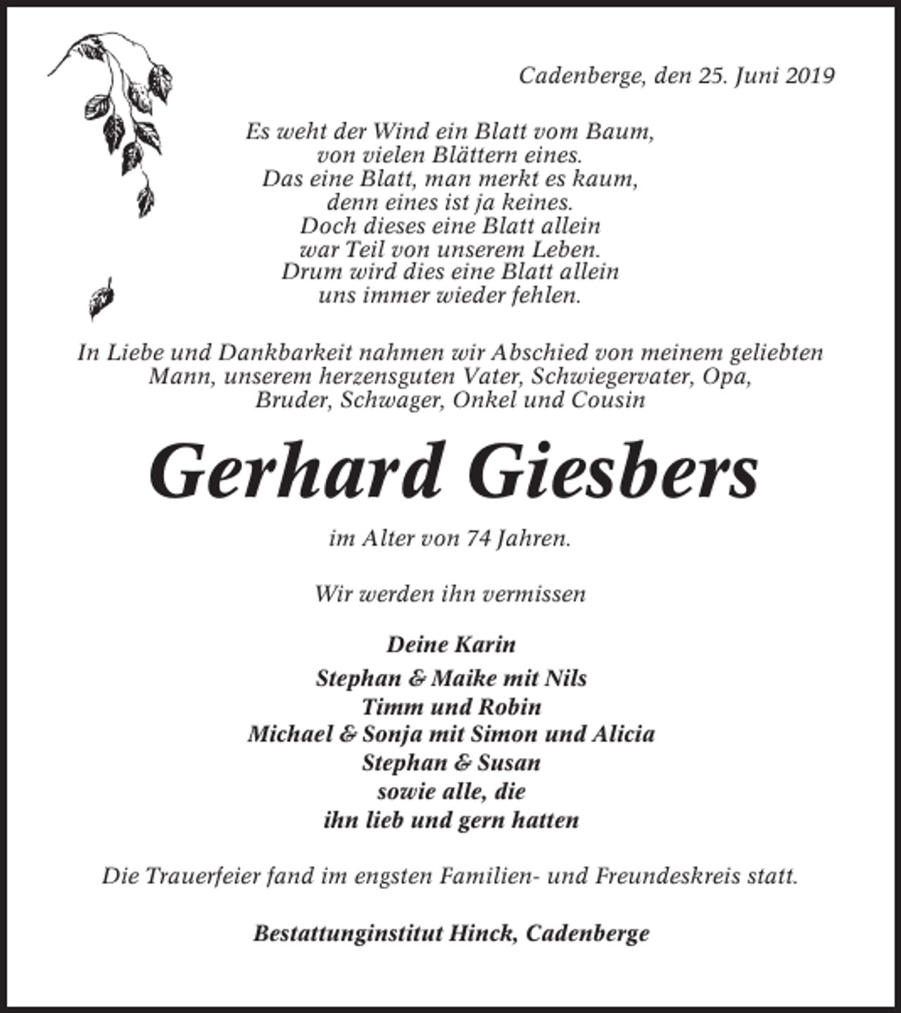 <p>Cadenberge, den 25. Juni 2019<br />Es weht der Wind ein Blatt vom Baum,<br />von vielen Blättern eines.<br />Das eine Blatt, man merkt es kaum,<br />denn eines ist ja keines.<br />Doch dieses eine Blatt allein<br />war Teil von unserem Leben.<br />Drum wird dies eine Blatt allein<br />uns immer wieder fehlen.<br />In Liebe und Dankbarkeit nahmen wir Abschied von meinem geliebten<br />Mann, unserem herzensguten Vater, Schwiegervater, Opa,<br />Bruder, Schwager, Onkel und Cousin</p><p>Gerhard Giesbers<br />im Alter von 74 Jahren.<br />Wir werden ihn vermissen<br />Deine Karin<br />Stephan &amp; Maike mit Nils<br />Timm und Robin<br />Michael &amp; Sonja mit Simon und Alicia<br />Stephan &amp; Susan<br />sowie alle, die<br />ihn lieb und gern hatten<br />Die Trauerfeier fand im engsten Familien- und Freundeskreis statt.<br />Bestattunginstitut Hinck, Cadenberge</p>