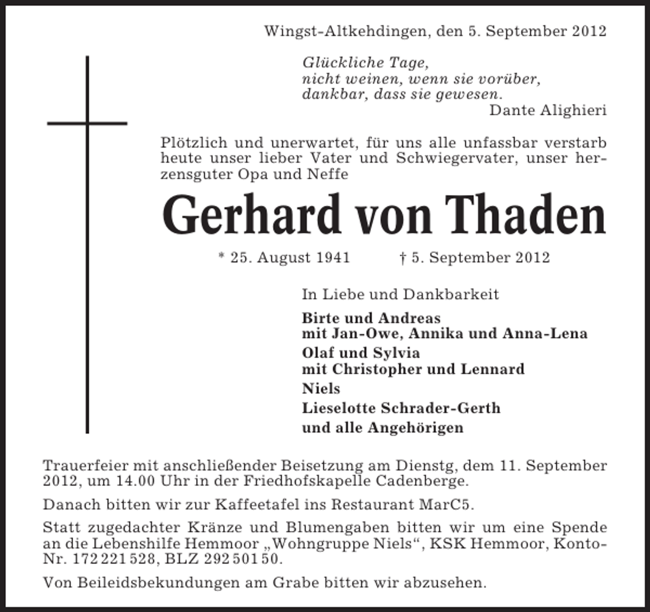 <p>Wingst-Altkehdingen, den 5. September 2012<br />Glückliche Tage,<br />nicht weinen, wenn sie vorüber,<br />dankbar, dass sie gewesen.<br />Dante Alighieri<br />Plötzlich und unerwartet, für uns alle unfassbar verstarb<br />heute unser lieber Vater und Schwiegervater, unser herzensguter Opa und Neffe</p><p>Gerhard von Thaden<br />* 25. August 1941</p><p>† 5. September 2012</p><p>In Liebe und Dankbarkeit<br />Birte und Andreas<br />mit Jan-Owe, Annika und Anna-Lena<br />Olaf und Sylvia<br />mit Christopher und Lennard<br />Niels<br />Lieselotte Schrader-Gerth<br />und alle Angehörigen<br />Trauerfeier mit anschließender Beisetzung am Dienstg, dem 11. September<br />2012, um 14.00 Uhr in der Friedhofskapelle Cadenberge.<br />Danach bitten wir zur Kaffeetafel ins Restaurant MarC5.<br />Statt zugedachter Kränze und Blumengaben bitten wir um eine Spende<br />an die Lebenshilfe Hemmoor „Wohngruppe Niels“, KSK Hemmoor, KontoNr. 1721 528, BLZ 292 501 50.<br />Von Beileidsbekundungen am Grabe bitten wir abzusehen.</p>