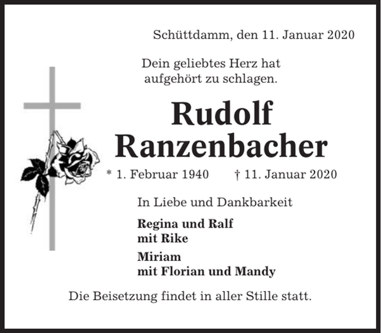 <p>Schüttdamm, den 11. Januar 2020<br />Dein geliebtes Herz hat<br />aufgehört zu schlagen.</p><p>Rudolf<br />Ranzenbacher<br />* 1. Februar 1940</p><p>† 11. Januar 2020</p><p>In Liebe und Dankbarkeit<br />Regina und Ralf<br />mit Rike<br />Miriam<br />mit Florian und Mandy<br />Die Beisetzung findet in aller Stille statt.</p>