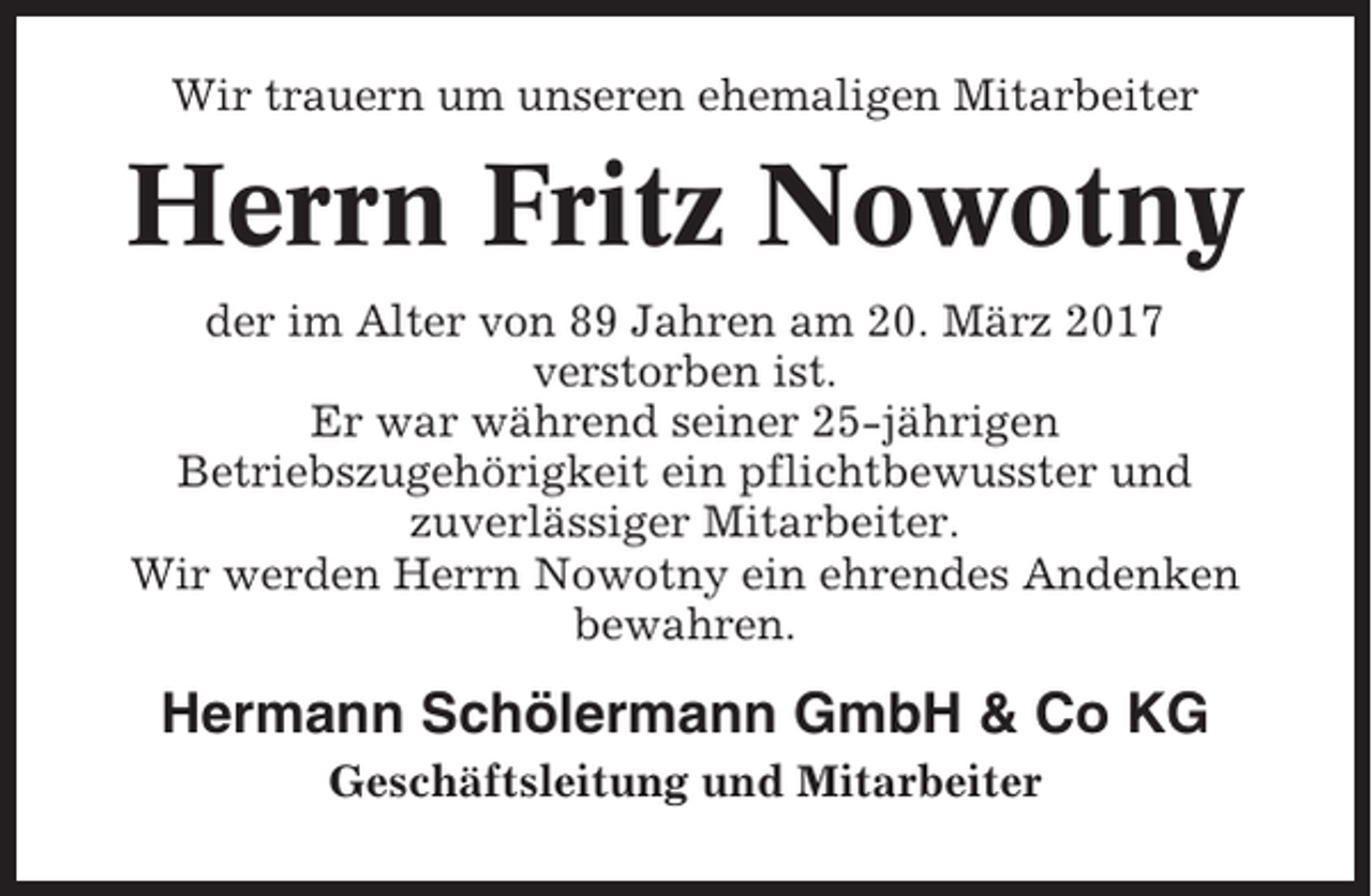 <p>Wir trauern um unseren ehemaligen Mitarbeiter</p><p>Herrn Fritz Nowotny<br />der im Alter von 89 Jahren am 20. März 2017<br />verstorben ist.<br />Er war während seiner 25-jährigen<br />Betriebszugehörigkeit ein pflichtbewusster und<br />zuverlässiger Mitarbeiter.<br />Wir werden Herrn Nowotny ein ehrendes Andenken<br />bewahren.</p><p>Hermann Schölermann GmbH &amp; Co KG<br />Geschäftsleitung und Mitarbeiter</p>
