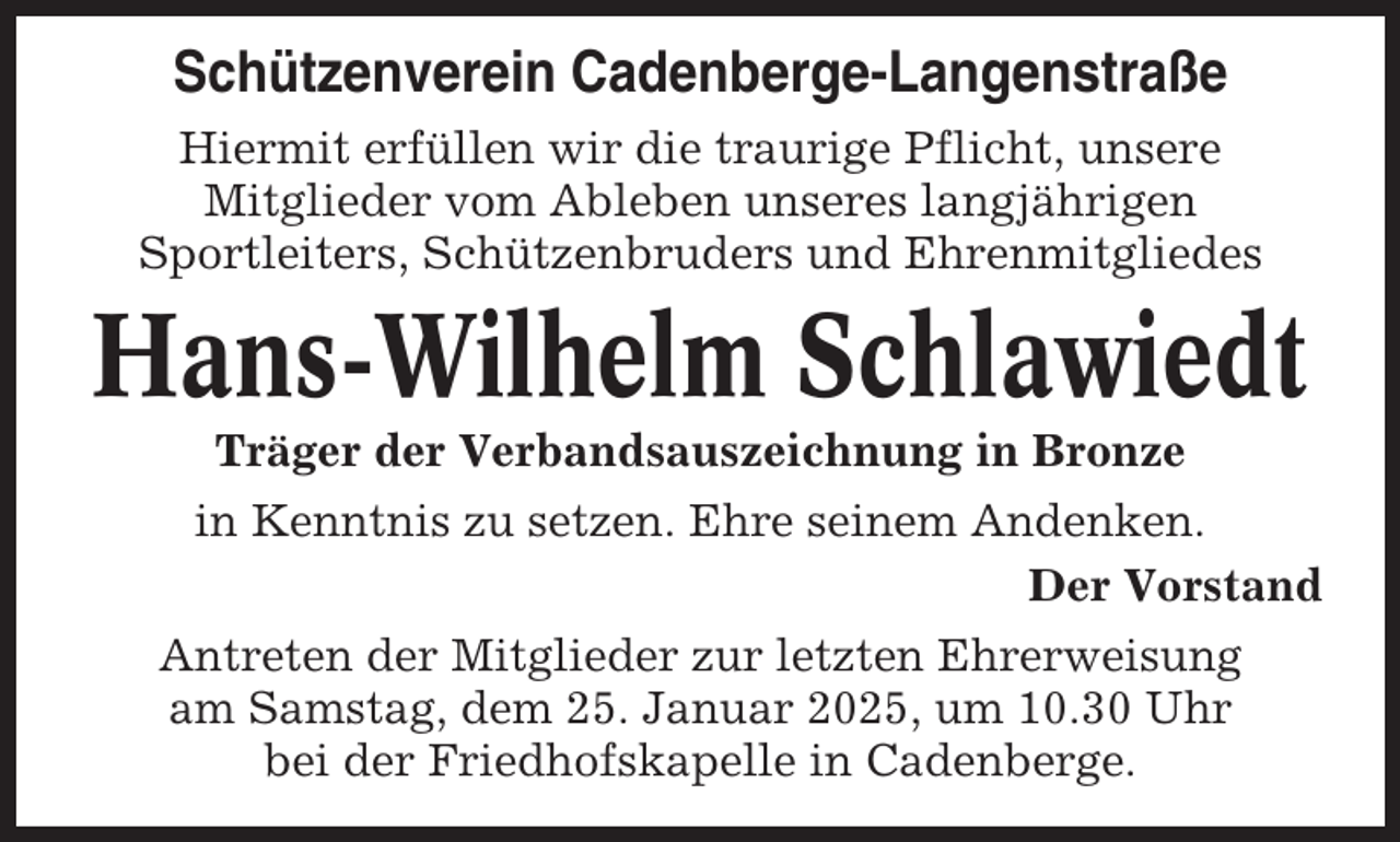 <p>Schützenverein Cadenberge-Langenstraße<br />Hiermit erfüllen wir die traurige Pflicht, unsere<br />Mitglieder vom Ableben unseres langjährigen<br />Sportleiters, Schützenbruders und Ehrenmitgliedes</p><p>Hans-Wilhelm Schlawiedt<br />Träger der Verbandsauszeichnung in Bronze<br />in Kenntnis zu setzen. Ehre seinem Andenken.<br />Der Vorstand<br />Antreten der Mitglieder zur letzten Ehrerweisung<br />am Samstag, dem 25. Januar 2025, um 10.30 Uhr<br />bei der Friedhofskapelle in Cadenberge.</p>