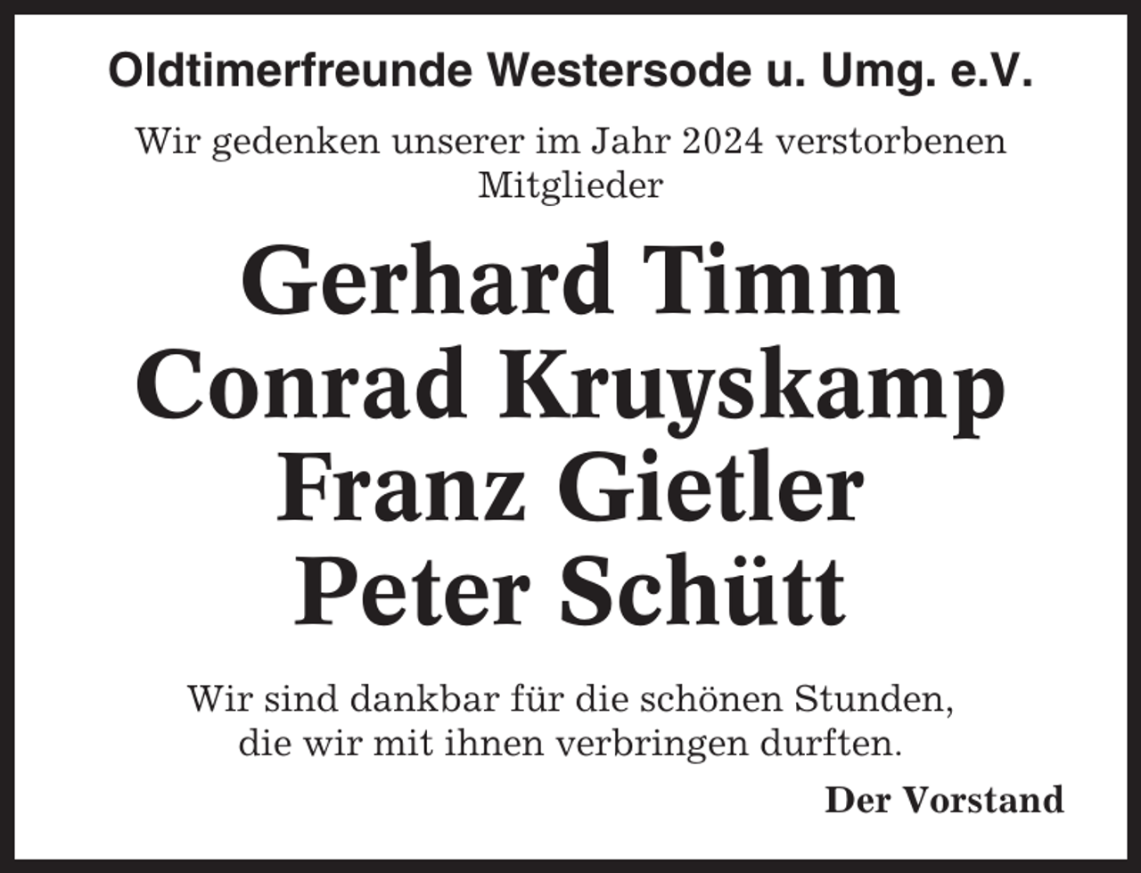<p>Oldtimerfreunde Westersode u. Umg. e.V.<br />Wir gedenken unserer im Jahr 2024 verstorbenen<br />Mitglieder</p><p>Gerhard Timm<br />Conrad Kruyskamp<br />Franz Gietler<br />Peter Schütt<br />Wir sind dankbar für die schönen Stunden,<br />die wir mit ihnen verbringen durften.<br />Der Vorstand</p>
