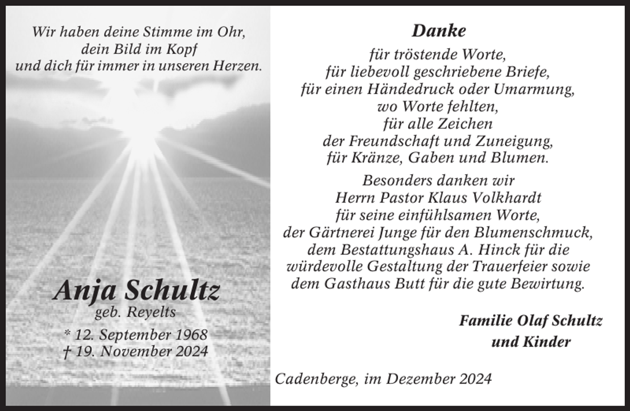 <p>Wir haben deine Stimme im Ohr,<br />dein Bild im Kopf<br />und dich für immer in unseren Herzen.</p><p>Anja Schultz<br />geb. Reyelts</p><p>* 12. September 1968<br />† 19. November 2024</p><p>Danke<br />für tröstende Worte,<br />für liebevoll geschriebene Briefe,<br />für einen Händedruck oder Umarmung,<br />wo Worte fehlten,<br />für alle Zeichen<br />der Freundschaft und Zuneigung,<br />für Kränze, Gaben und Blumen.<br />Besonders danken wir<br />Herrn Pastor Klaus Volkhardt<br />für seine einfühlsamen Worte,<br />der Gärtnerei Junge für den Blumenschmuck,<br />dem Bestattungshaus A. Hinck für die<br />würdevolle Gestaltung der Trauerfeier sowie<br />dem Gasthaus Butt für die gute Bewirtung.<br />Familie Olaf Schultz<br />und Kinder<br />Cadenberge, im Dezember 2024</p>