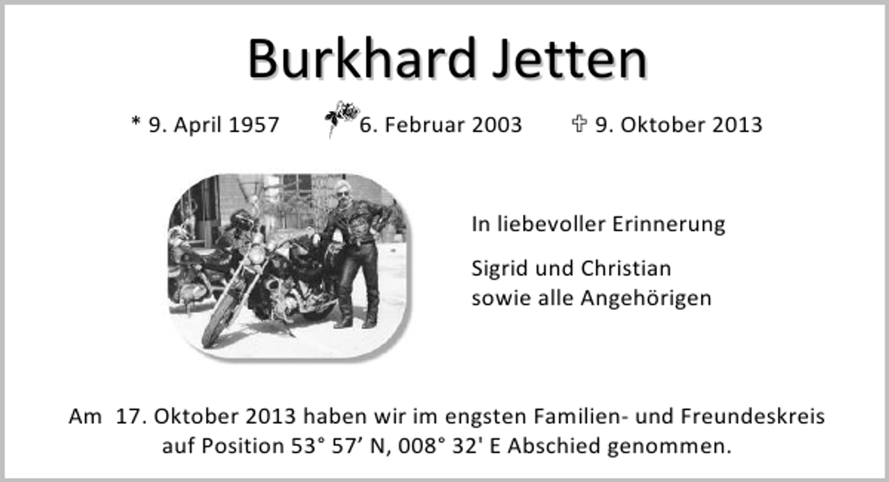 <p>Burkhard Jetten<br />* 9. April 1957</p><p>6. Februar 2003</p><p>9. Oktober 2013</p><p>In liebevoller Erinnerung<br />Sigrid und Christian<br />sowie alle Angehörigen</p><p>Am 17. Oktober 2013 haben wir im engsten Familien- und Freundeskreis<br />auf Position 53° 57’ N, 008° 32' E Abschied genommen.</p>