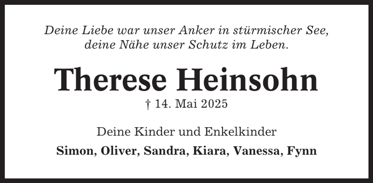 <p>Deine Liebe war unser Anker in stürmischer See,<br />deine Nähe unser Schutz im Leben.</p><p>Therese Heinsohn<br />† 14. Mai 2025<br />Deine Kinder und Enkelkinder<br />Simon, Oliver, Sandra, Kiara, Vanessa, Fynn</p>