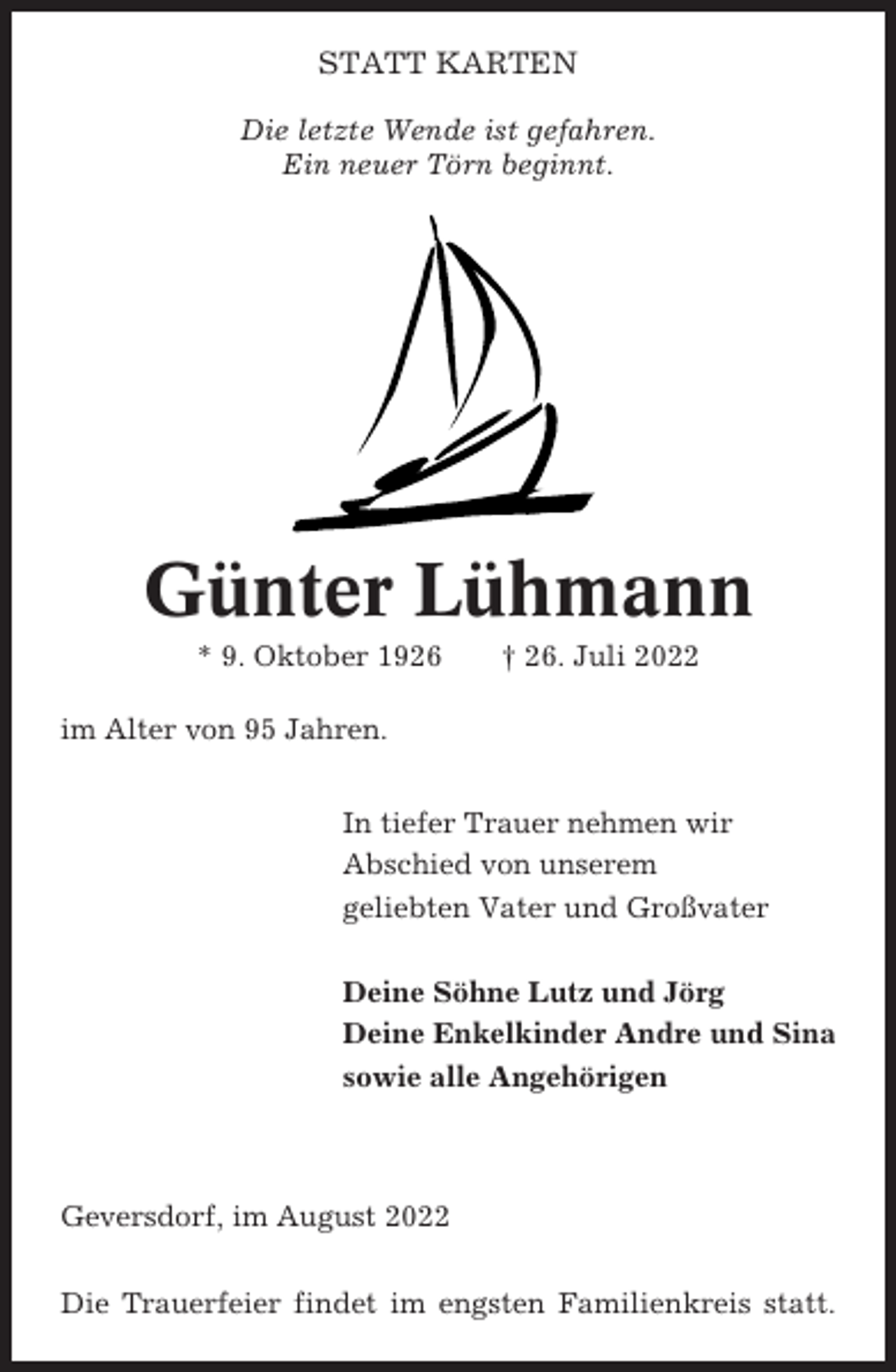 <p>STATT KARTEN<br />Die letzte Wende ist gefahren.<br />Ein neuer Törn beginnt.</p><p>Günter Lühmann<br />* 9. Oktober 1926</p><p>† 26. Juli 2022</p><p>im Alter von 95 Jahren.<br />In tiefer Trauer nehmen wir<br />Abschied von unserem<br />geliebten Vater und Großvater<br />Deine Söhne Lutz und Jörg<br />Deine Enkelkinder Andre und Sina<br />sowie alle Angehörigen</p><p>Geversdorf, im August 2022<br />Die Trauerfeier findet im engsten Familienkreis statt.</p>