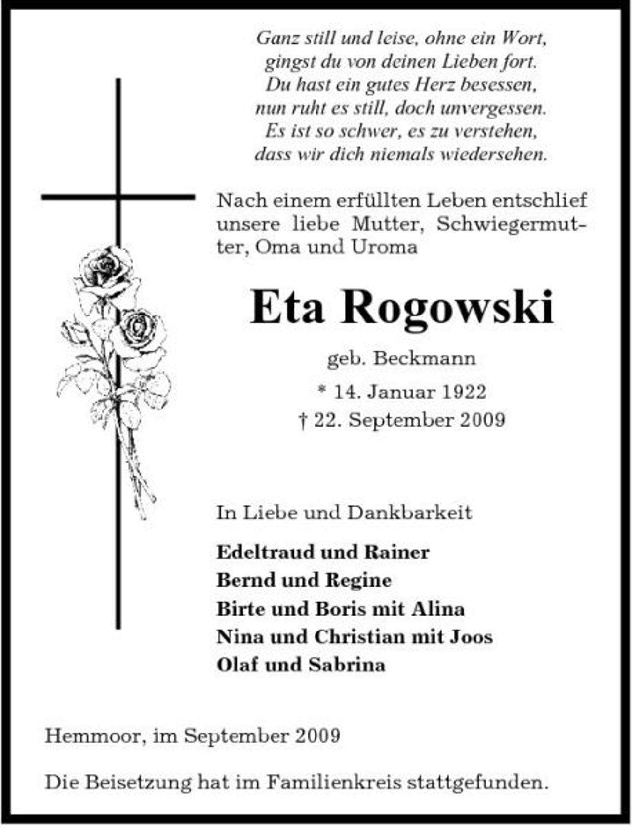 <p>Ganz still und leise, ohne ein Wort, gingst du von deinen Lieben fort. Du hast ein gutes Herz besessen, nun ruht es still, doch unvergessen. Es ist so schwer, es zu verstehen, dass wir dich niemals wiedersehen. Nach einem erfüllten Leben entschlief unsere liebe Mutter, Schwiegermutter, Oma und Uroma</p><p>Eta Rogowski<br />geb. Beckmann * 14. Januar 1922 † 22. September 2009</p><p>In Liebe und Dankbarkeit Edeltraud und Rainer Bernd und Regine Birte und Boris mit Alina Nina und Christian mit Joos Olaf und Sabrina Hemmoor, im September 2009 Die Beisetzung hat im Familienkreis stattgefunden.</p>