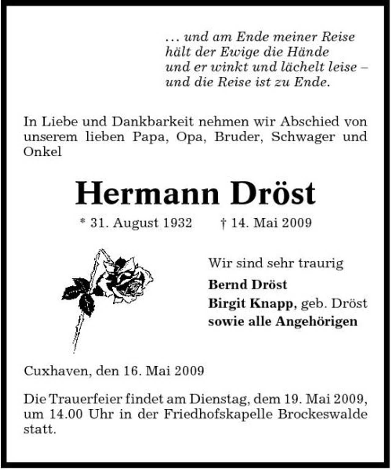 <p>. . . und am Ende meiner Reise hält der Ewige die Hände und er winkt und lächelt leise – und die Reise ist zu Ende. In Liebe und Dankbarkeit nehmen wir Abschied von unserem lieben Papa, Opa, Bruder, Schwager und Onkel</p><p>Hermann Dröst<br />* 31. August 1932 † 14. Mai 2009 Wir sind sehr traurig Bernd Dröst Birgit Knapp, geb. Dröst sowie alle Angehörigen</p><p>Cuxhaven, den 16. Mai 2009 Die Trauerfeier findet am Dienstag, dem 19. Mai 2009, um 14.00 Uhr in der Friedhofskapelle Brockeswalde statt.</p>
