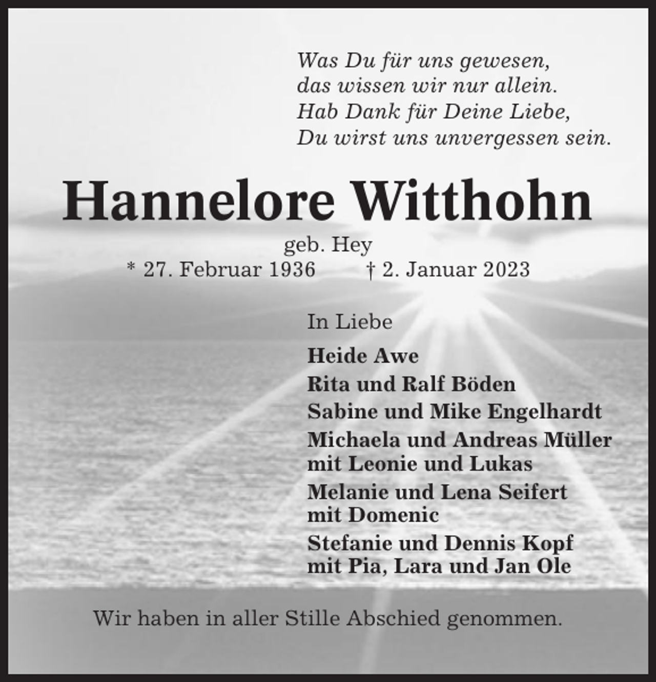 <p>Was Du für uns gewesen,<br />das wissen wir nur allein.<br />Hab Dank für Deine Liebe,<br />Du wirst uns unvergessen sein.</p><p>Hannelore Witthohn<br />geb. Hey<br />* 27. Februar 1936<br />† 2. Januar 2023<br />In Liebe<br />Heide Awe<br />Rita und Ralf Böden<br />Sabine und Mike Engelhardt<br />Michaela und Andreas Müller<br />mit Leonie und Lukas<br />Melanie und Lena Seifert<br />mit Domenic<br />Stefanie und Dennis Kopf<br />mit Pia, Lara und Jan Ole<br />Wir haben in aller Stille Abschied genommen.</p>