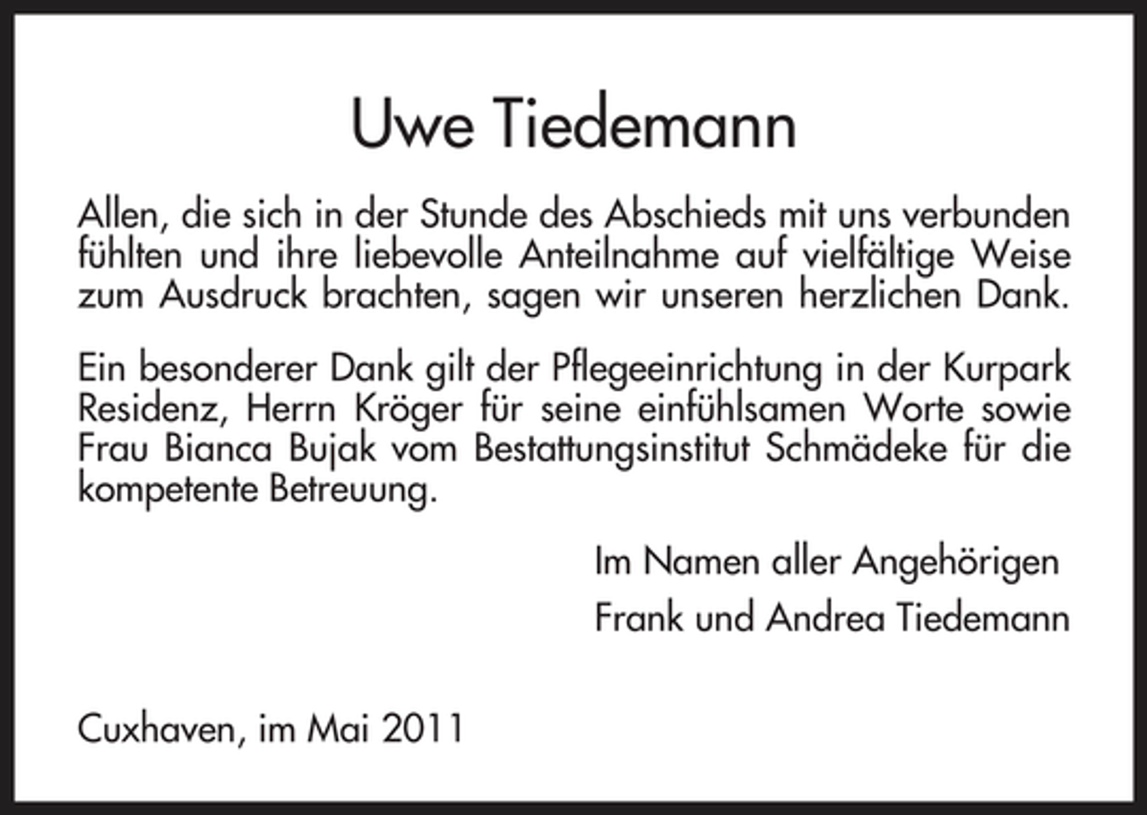 <p>Uwe Tiedemann<br />Allen, die sich in der Stunde des Abschieds mit uns verbunden fühlten und ihre liebevolle Anteilnahme auf vielfältige Weise zum Ausdruck brachten, sagen wir unseren herzlichen Dank. Ein besonderer Dank gilt der Pflegeeinrichtung in der Kurpark Residenz, Herrn Kröger für seine einfühlsamen Worte sowie Frau Bianca Bujak vom Bestattungsinstitut Schmädeke für die kompetente Betreuung. Im Namen aller Angehörigen Frank und Andrea Tiedemann Cuxhaven, im Mai 2011</p>