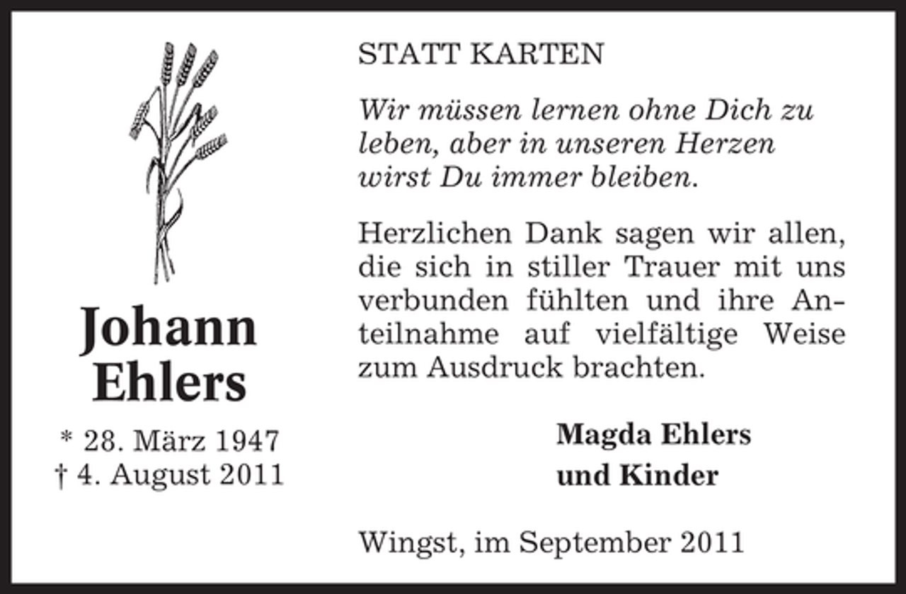 <p>STATT KARTEN<br />Wir müssen lernen ohne Dich zu<br />leben, aber in unseren Herzen<br />wirst Du immer bleiben.</p><p>Johann<br />Ehlers<br />* 28. März 1947<br />† 4. August 2011</p><p>Herzlichen Dank sagen wir allen,<br />die sich in stiller Trauer mit uns<br />verbunden fühlten und ihre Anteilnahme auf vielfältige Weise<br />zum Ausdruck brachten.<br />Magda Ehlers<br />und Kinder<br />Wingst, im September 2011</p>