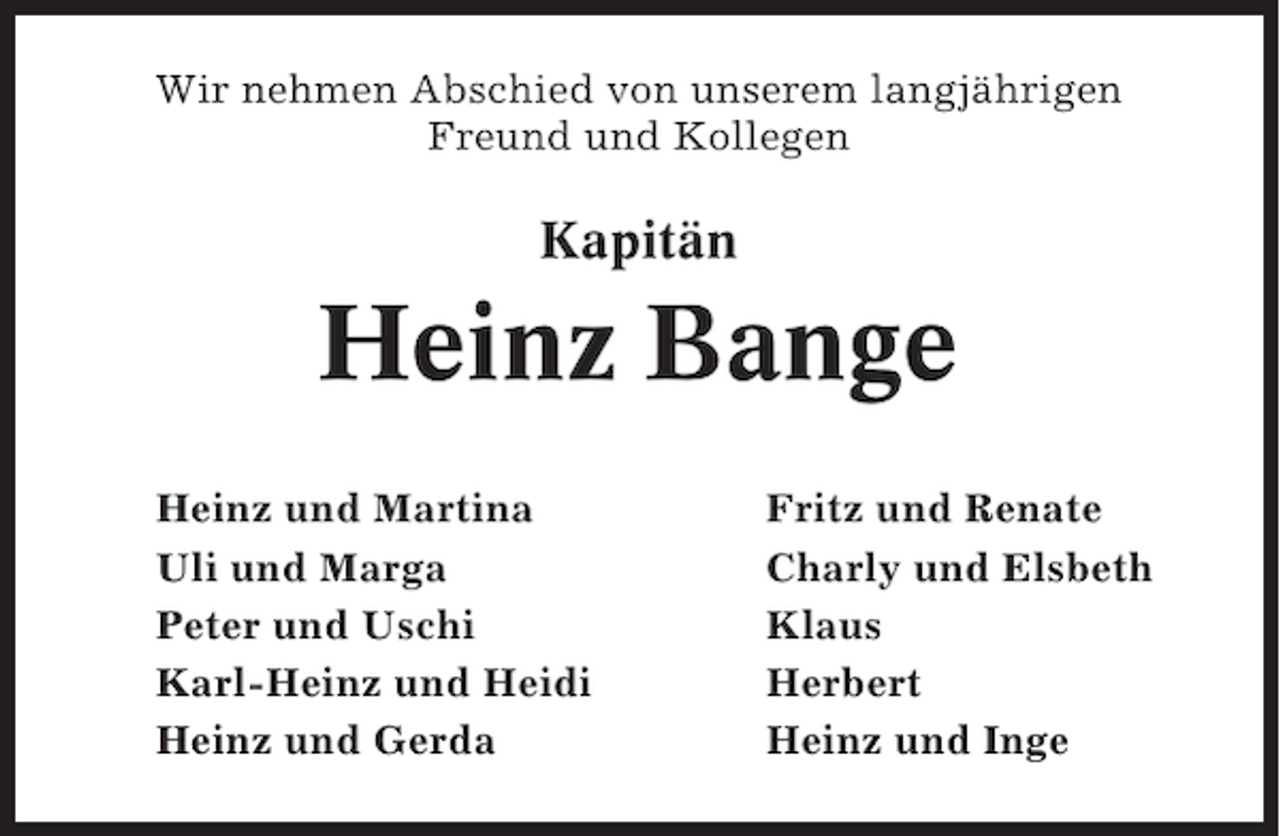<p>Wir nehmen Abschied von unserem langjährigen<br />Freund und Kollegen</p><p>Kapitän</p><p>Heinz Bange<br />Heinz und Martina<br />Uli und Marga<br />Peter und Uschi<br />Karl-Heinz und Heidi<br />Heinz und Gerda</p><p>Fritz und Renate<br />Charly und Elsbeth<br />Klaus<br />Herbert<br />Heinz und Inge</p>