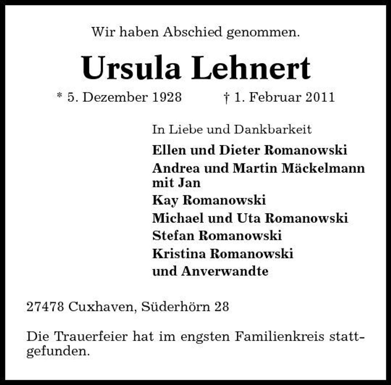<p>Wir haben Abschied genommen.</p><p>Ursula Lehnert<br />* 5. Dezember 1928 † 1. Februar 2011<br />In Liebe und Dankbarkeit</p><p>Ellen und Dieter Romanowski Andrea und Martin Mäckelmann mit Jan Kay Romanowski Michael und Uta Romanowski Stefan Romanowski Kristina Romanowski und Anverwandte 27478 Cuxhaven, Süderhörn 28 Die Trauerfeier hat im engsten Familienkreis stattgefunden.</p>