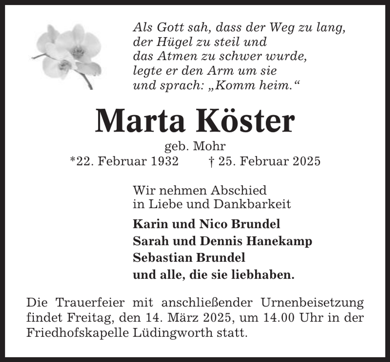 <p>Als Gott sah, dass der Weg zu lang,<br />der Hügel zu steil und<br />das Atmen zu schwer wurde,<br />legte er den Arm um sie<br />und sprach: „Komm heim.“</p><p>Marta Köster<br />geb. Mohr<br />*22. Februar 1932<br />† 25. Februar 2025<br />Wir nehmen Abschied<br />in Liebe und Dankbarkeit<br />Karin und Nico Brundel<br />Sarah und Dennis Hanekamp<br />Sebastian Brundel<br />und alle, die sie liebhaben.<br />Die Trauerfeier mit anschließender Urnenbeisetzung<br />findet Freitag, den 14. März 2025, um 14.00 Uhr in der<br />Friedhofskapelle Lüdingworth statt.</p>
