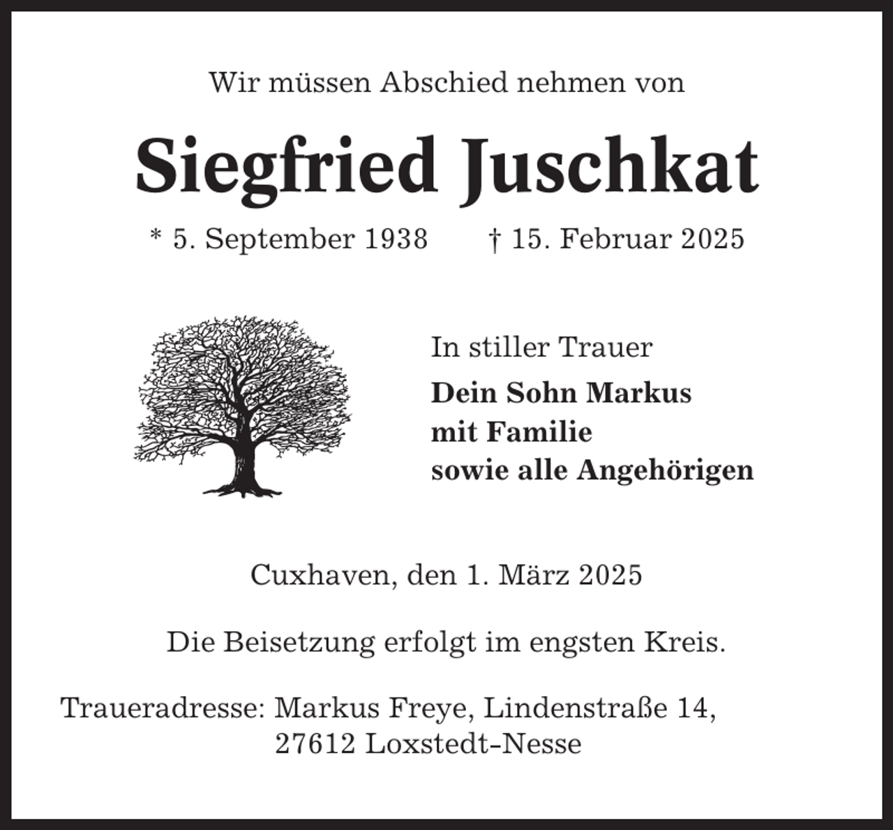 <p>Wir müssen Abschied nehmen von</p><p>Siegfried Juschkat<br />* 5. September 1938</p><p>† 15. Februar 2025</p><p>In stiller Trauer<br />Dein Sohn Markus<br />mit Familie<br />sowie alle Angehörigen</p><p>Cuxhaven, den 1. März 2025<br />Die Beisetzung erfolgt im engsten Kreis.<br />Traueradresse: Markus Freye, Lindenstraße 14,<br />27612 Loxstedt-Nesse</p>