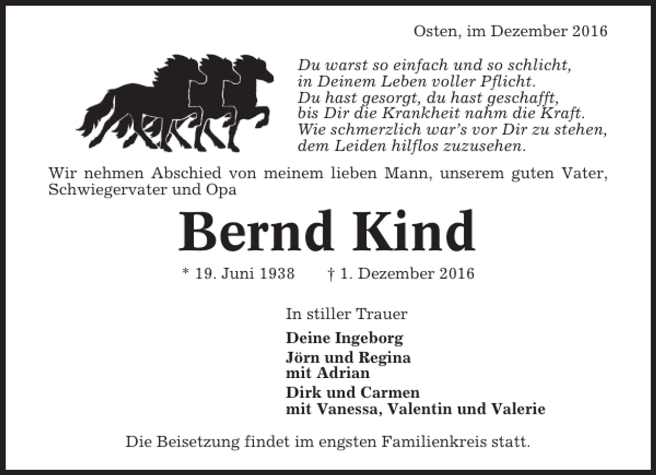 <p>Osten, im Dezember 2016<br />Du warst so einfach und so schlicht,<br />in Deinem Leben voller Pflicht.<br />Du hast gesorgt, du hast geschafft,<br />bis Dir die Krankheit nahm die Kraft.<br />Wie schmerzlich war’s vor Dir zu stehen,<br />dem Leiden hilflos zuzusehen.<br />Wir nehmen Abschied von meinem lieben Mann, unserem guten Vater,<br />Schwiegervater und Opa</p><p>Bernd Kind<br />* 19. Juni 1938</p><p>† 1. Dezember 2016</p><p>In stiller Trauer<br />Deine Ingeborg<br />Jörn und Regina<br />mit Adrian<br />Dirk und Carmen<br />mit Vanessa, Valentin und Valerie<br />Die Beisetzung findet im engsten Familienkreis statt.</p>