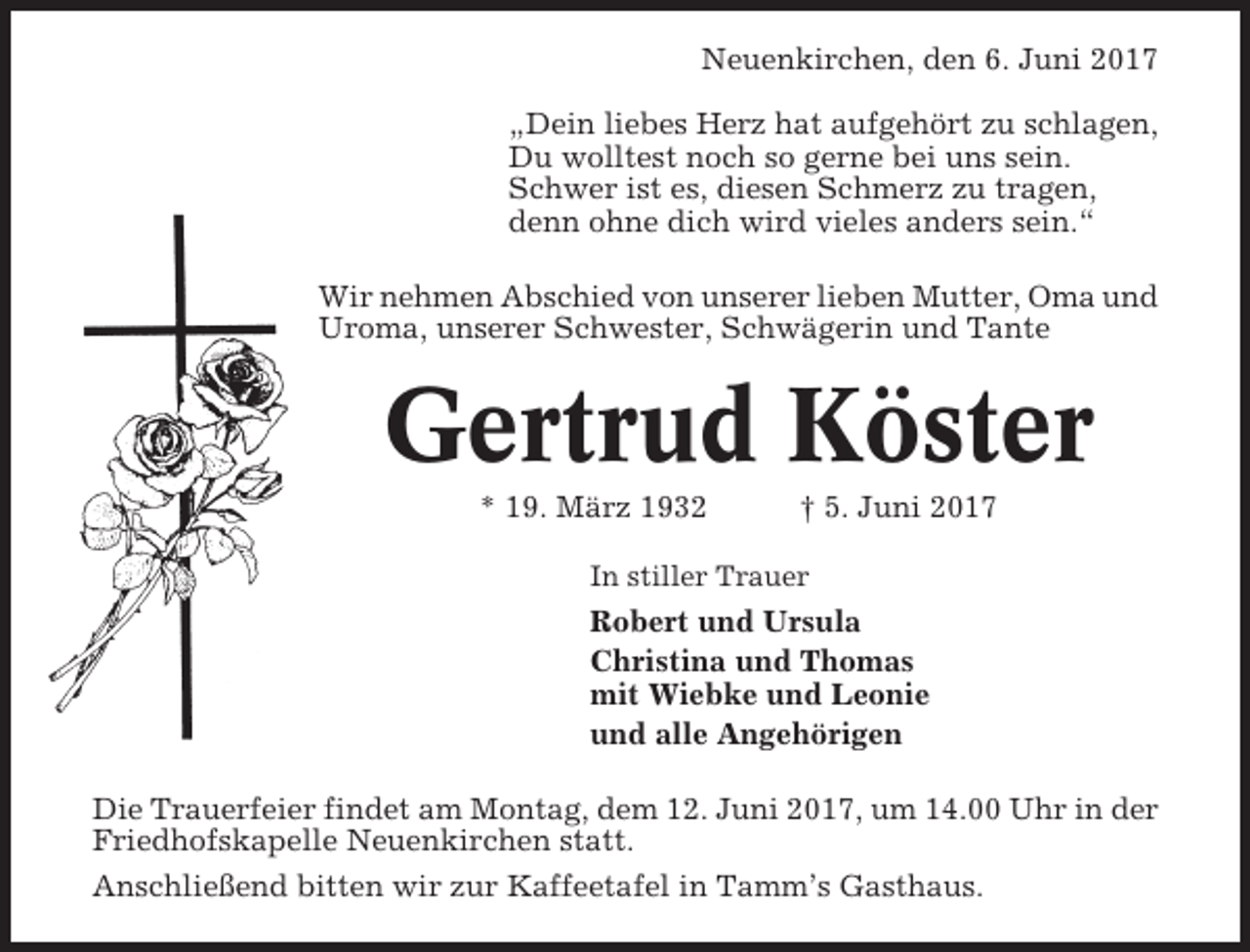 <p>Neuenkirchen, den 6. Juni 2017<br />„Dein liebes Herz hat aufgehört zu schlagen,<br />Du wolltest noch so gerne bei uns sein.<br />Schwer ist es, diesen Schmerz zu tragen,<br />denn ohne dich wird vieles anders sein.“<br />Wir nehmen Abschied von unserer lieben Mutter, Oma und<br />Uroma, unserer Schwester, Schwägerin und Tante</p><p>Gertrud Köster<br />* 19. März 1932</p><p>† 5. Juni 2017</p><p>In stiller Trauer</p><p>Robert und Ursula<br />Christina und Thomas<br />mit Wiebke und Leonie<br />und alle Angehörigen<br />Die Trauerfeier findet am Montag, dem 12. Juni 2017, um 14.00 Uhr in der<br />Friedhofskapelle Neuenkirchen statt.<br />Anschließend bitten wir zur Kaffeetafel in Tamm’s Gasthaus.</p>