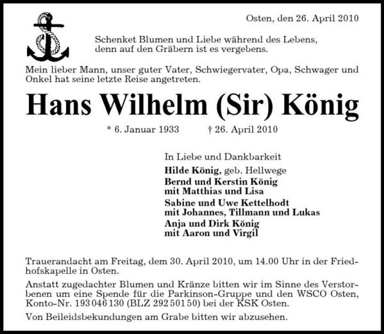 <p>Osten, den 26. April 2010 Schenket Blumen und Liebe während des Lebens, denn auf den Gräbern ist es vergebens. Mein lieber Mann, unser guter Vater, Schwiegervater, Opa, Schwager und Onkel hat seine letzte Reise angetreten.</p><p>Hans Wilhelm (Sir) König<br />* 6. Januar 1933 † 26. April 2010 In Liebe und Dankbarkeit Hilde König, geb. Hellwege Bernd und Kerstin König mit Matthias und Lisa Sabine und Uwe Kettelhodt mit Johannes, Tillmann und Lukas Anja und Dirk König mit Aaron und Virgil Trauerandacht am Freitag, dem 30. April 2010, um 14.00 Uhr in der Friedhofskapelle in Osten. Anstatt zugedachter Blumen und Kränze bitten wir im Sinne des Verstorbenen um eine Spende für die Parkinson-Gruppe und den WSCO Osten, Konto-Nr. 193 046 130 (BLZ 292 501 50) bei der KSK Osten. Von Beileidsbekundungen am Grabe bitten wir abzusehen.</p>