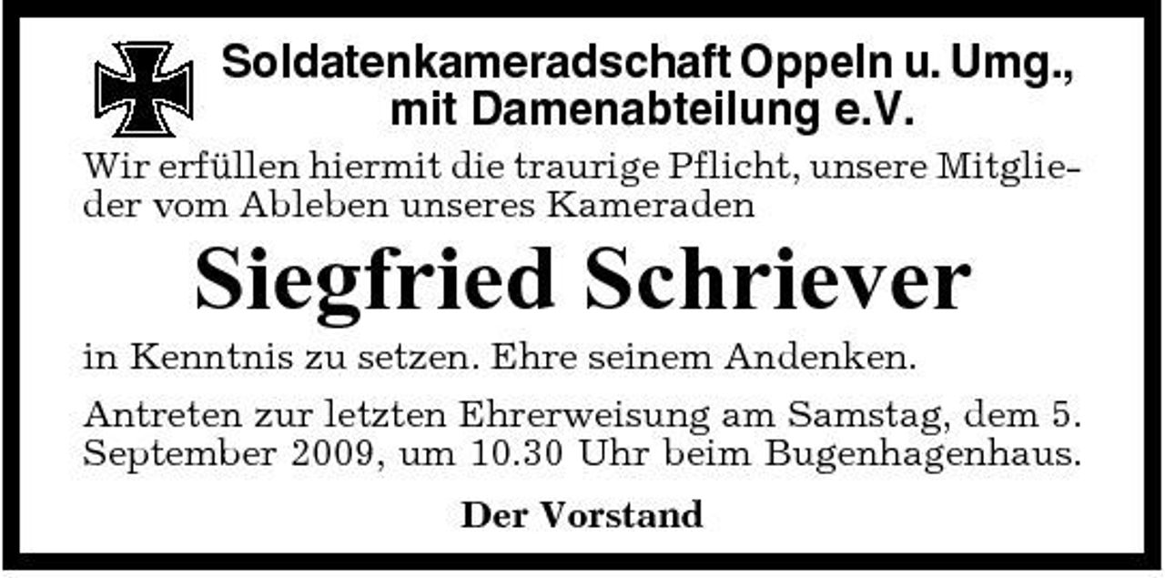 <p>Soldatenkameradschaft Oppeln u. Umg., mit Damenabteilung e.V.<br />Wir erfüllen hiermit die traurige Pflicht, unsere Mitglieder vom Ableben unseres Kameraden</p><p>Siegfried Schriever<br />in Kenntnis zu setzen. Ehre seinem Andenken. Antreten zur letzten Ehrerweisung am Samstag, dem 5. September 2009, um 10.30 Uhr beim Bugenhagenhaus. Der Vorstand</p>
