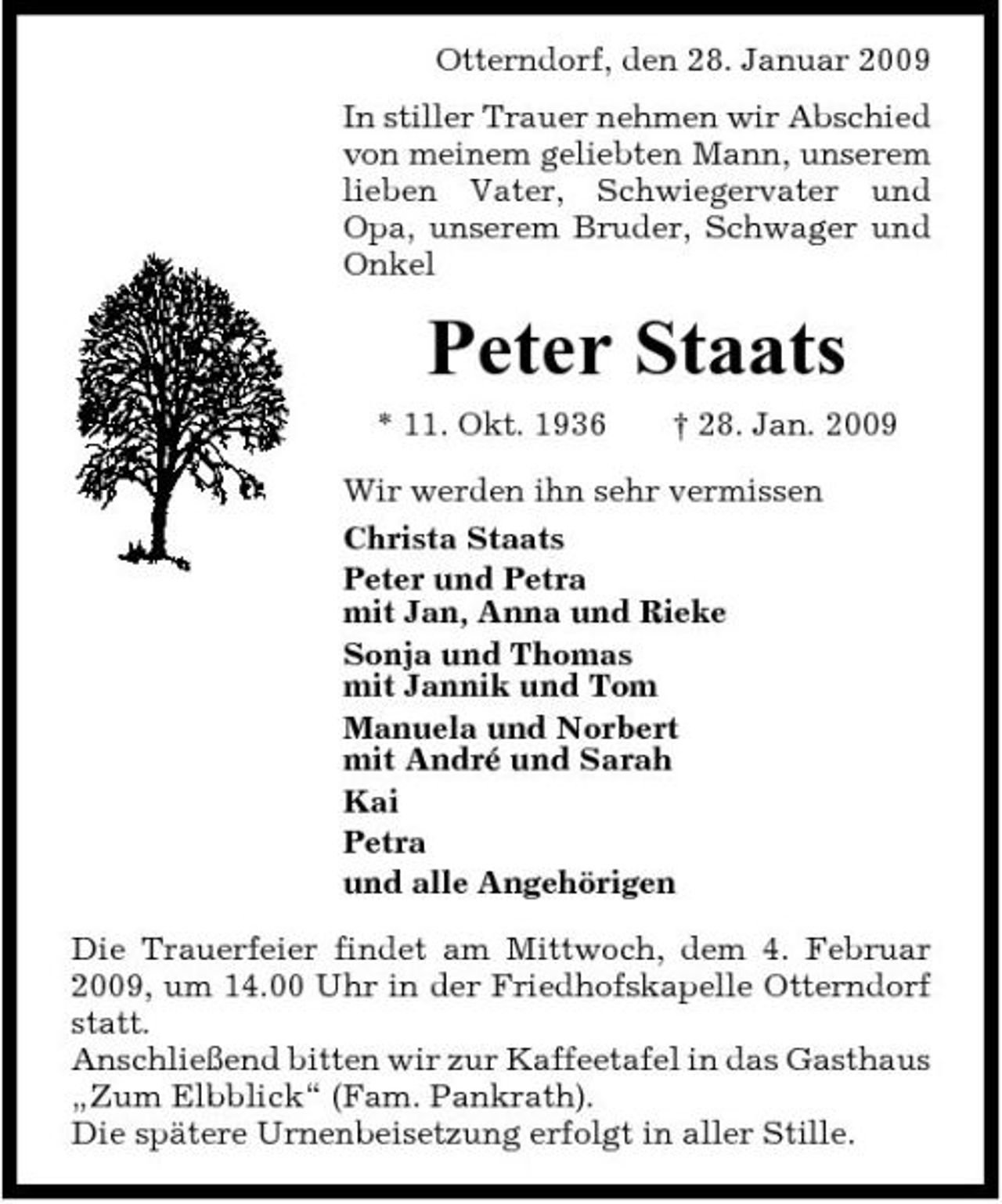 <p>Otterndorf, den 28. Januar 2009 In stiller Trauer nehmen wir Abschied von meinem geliebten Mann, unserem lieben Vater, Schwiegervater und Opa, unserem Bruder, Schwager und Onkel</p><p>Peter Staats<br />* 11. Okt. 1936 † 28. Jan. 2009 Wir werden ihn sehr vermissen Christa Staats Peter und Petra mit Jan, Anna und Rieke Sonja und Thomas mit Jannik und Tom Manuela und Norbert mit André und Sarah Kai Petra und alle Angehörigen Die Trauerfeier findet am Mittwoch, dem 4. Februar 2009, um 14.00 Uhr in der Friedhofskapelle Otterndorf statt. Anschließend bitten wir zur Kaffeetafel in das Gasthaus „Zum Elbblick“ (Fam. Pankrath). Die spätere Urnenbeisetzung erfolgt in aller Stille.</p>