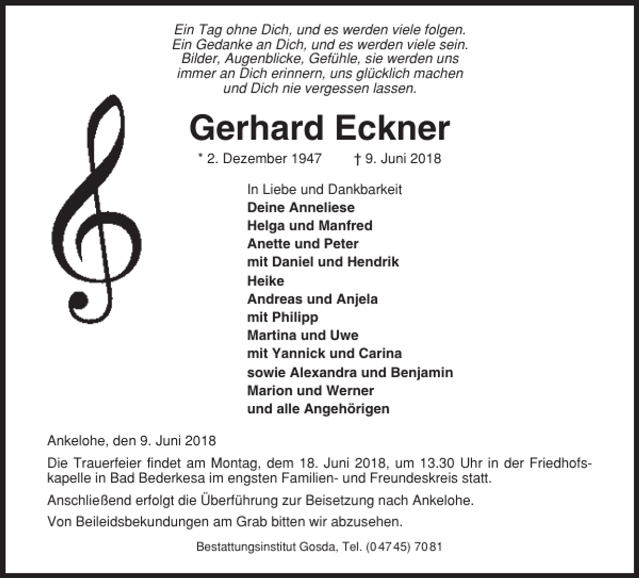 <p>Ein Tag ohne Dich, und es werden viele folgen.<br />Ein Gedanke an Dich, und es werden viele sein.<br />Bilder, Augenblicke, Gefühle, sie werden uns<br />immer an Dich erinnern, uns glücklich machen<br />und Dich nie vergessen lassen.</p><p>Gerhard Eckner<br />* 2. Dezember 1947</p><p>† 9. Juni 2018</p><p>In Liebe und Dankbarkeit<br />Deine Anneliese<br />Helga und Manfred<br />Anette und Peter<br />mit Daniel und Hendrik<br />Heike<br />Andreas und Anjela<br />mit Philipp<br />Martina und Uwe<br />mit Yannick und Carina<br />sowie Alexandra und Benjamin<br />Marion und Werner<br />und alle Angehörigen<br />Ankelohe, den 9. Juni 2018<br />Die Trauerfeier findet am Montag, dem 18. Juni 2018, um 13.30 Uhr in der Friedhofskapelle in Bad Bederkesa im engsten Familien- und Freundeskreis statt.<br />Anschließend erfolgt die Überführung zur Beisetzung nach Ankelohe.<br />Von Beileidsbekundungen am Grab bitten wir abzusehen.<br />Bestattungsinstitut Gosda, Tel. (0 47 45) 70 81</p>