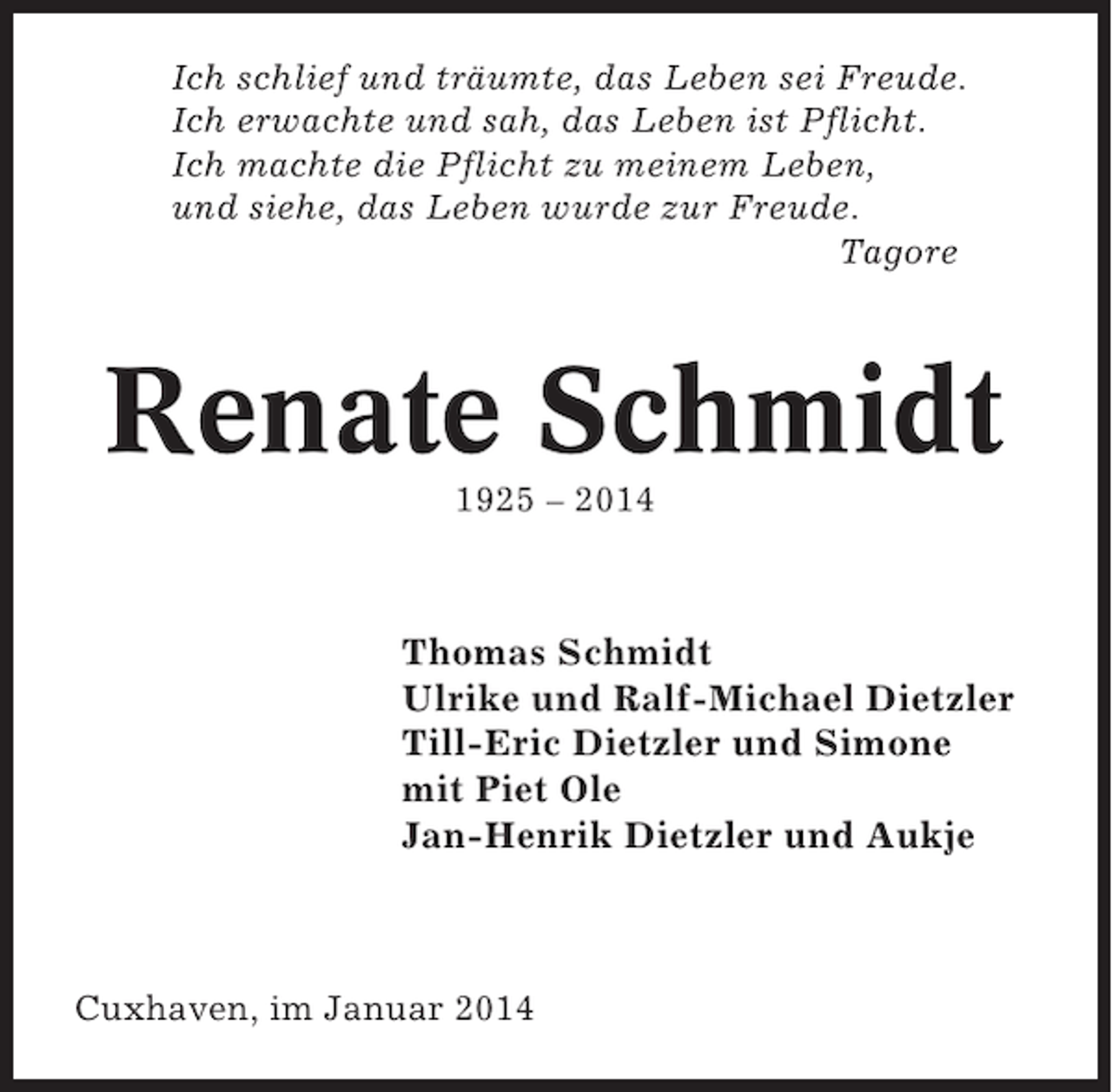 <p>Ich schlief und träumte, das Leben sei Freude.<br />Ich erwachte und sah, das Leben ist Pflicht.<br />Ich machte die Pflicht zu meinem Leben,<br />und siehe, das Leben wurde zur Freude.<br />Tagore</p><p>Renate Schmidt<br />1925 – 2014</p><p>Thomas Schmidt<br />Ulrike und Ralf-Michael Dietzler<br />Till-Eric Dietzler und Simone<br />mit Piet Ole<br />Jan-Henrik Dietzler und Aukje</p><p>Cuxhaven, im Januar 2014</p>