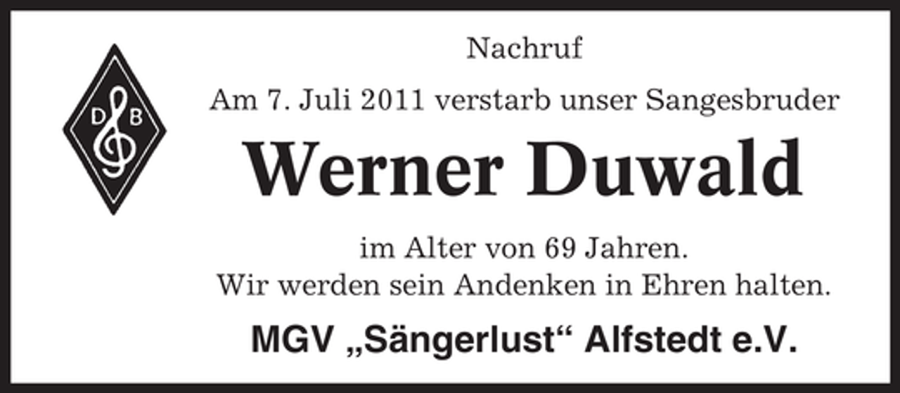 <p>Nachruf<br />Am 7. Juli 2011 verstarb unser Sangesbruder</p><p>Werner Duwald<br />im Alter von 69 Jahren.<br />Wir werden sein Andenken in Ehren halten.</p><p>MGV „Sängerlust“ Alfstedt e.V.</p>