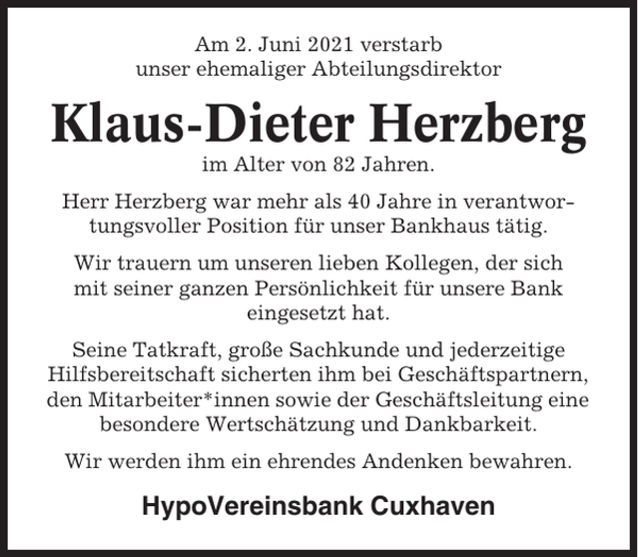 <p>Am 2. Juni 2021 verstarb<br />unser ehemaliger Abteilungsdirektor</p><p>Klaus-Dieter Herzberg<br />im Alter von 82 Jahren.<br />Herr Herzberg war mehr als 40 Jahre in verantwortungsvoller Position für unser Bankhaus tätig.<br />Wir trauern um unseren lieben Kollegen, der sich<br />mit seiner ganzen Persönlichkeit für unsere Bank<br />eingesetzt hat.<br />Seine Tatkraft, große Sachkunde und jederzeitige<br />Hilfsbereitschaft sicherten ihm bei Geschäftspartnern,<br />den Mitarbeiter*innen sowie der Geschäftsleitung eine<br />besondere Wertschätzung und Dankbarkeit.<br />Wir werden ihm ein ehrendes Andenken bewahren.</p><p>HypoVereinsbank Cuxhaven</p>