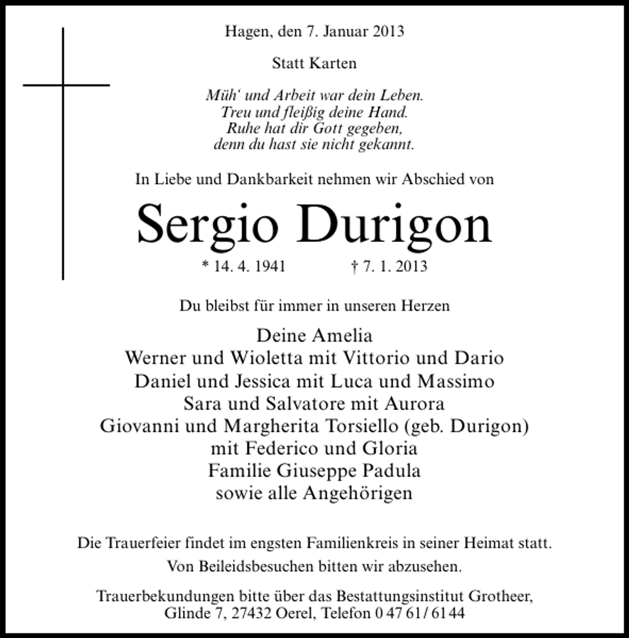 <p>Hagen, den 7. Januar 2013<br />Statt Karten<br />Müh‘ und Arbeit war dein Leben.<br />Treu und fleißig deine Hand.<br />Ruhe hat dir Gott gegeben,<br />denn du hast sie nicht gekannt.<br />In Liebe und Dankbarkeit nehmen wir Abschied von</p><p>Sergio Durigon<br />* 14. 4. 1941</p><p>† 7. 1. 2013</p><p>Du bleibst für immer in unseren Herzen</p><p>Deine Amelia<br />Werner und Wioletta mit Vittorio und Dario<br />Daniel und Jessica mit Luca und Massimo<br />Sara und Salvatore mit Aurora<br />Giovanni und Margherita Torsiello (geb. Durigon)<br />mit Federico und Gloria<br />Familie Giuseppe Padula<br />sowie alle Angehörigen<br />Die Trauerfeier findet im engsten Familienkreis in seiner Heimat statt.<br />Von Beileidsbesuchen bitten wir abzusehen.<br />Trauerbekundungen bitte über das Bestattungsinstitut Grotheer,<br />Glinde 7, 27432 Oerel, Telefon 0 47 61/ 6144</p>