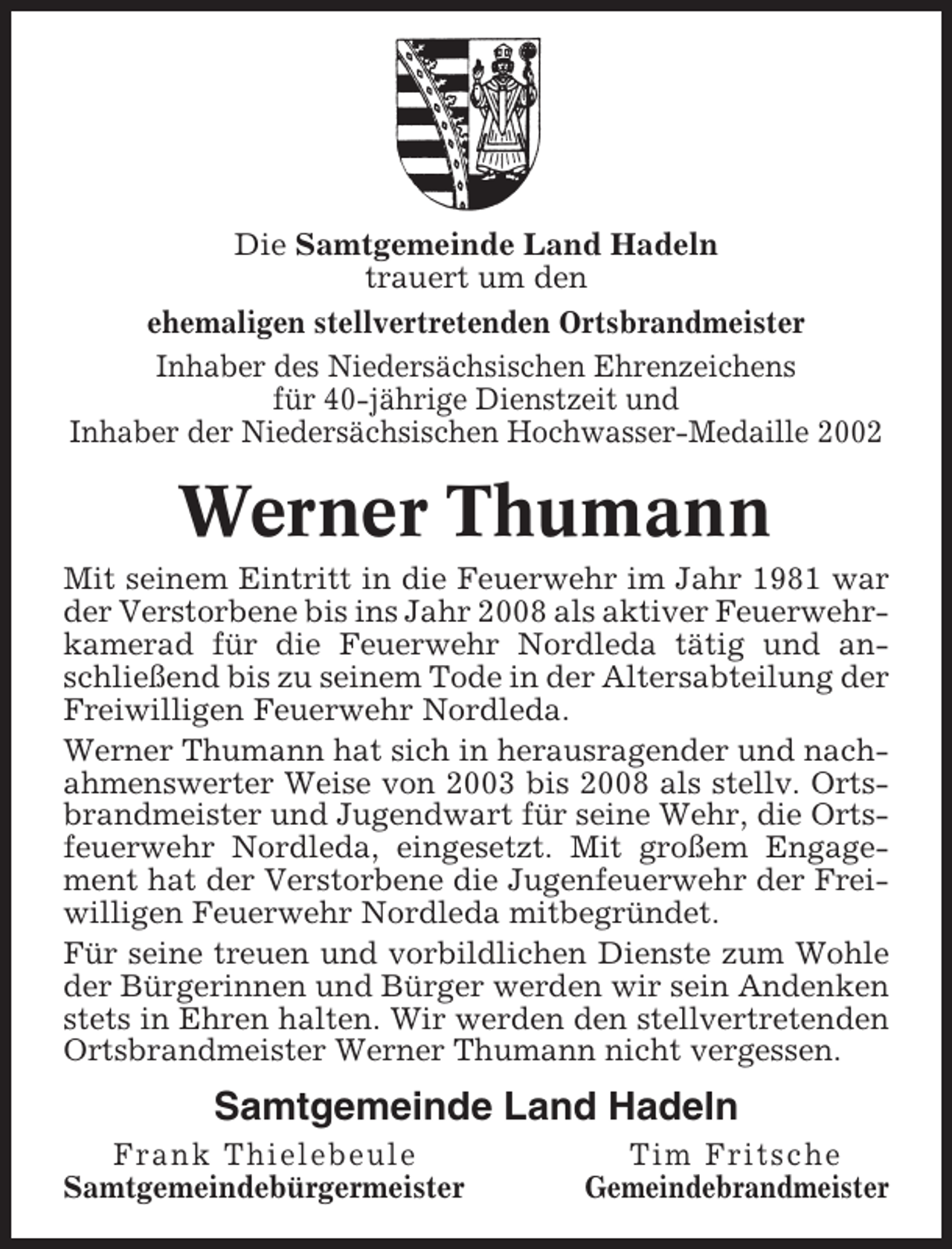 <p>Die Samtgemeinde Land Hadeln<br />trauert um den<br />ehemaligen stellvertretenden Ortsbrandmeister<br />Inhaber des Niedersächsischen Ehrenzeichens<br />für 40-jährige Dienstzeit und<br />Inhaber der Niedersächsischen Hochwasser-Medaille 2002</p><p>Werner Thumann<br />Mit seinem Eintritt in die Feuerwehr im Jahr 1981 war<br />der Verstorbene bis ins Jahr 2008 als aktiver Feuerwehrkamerad für die Feuerwehr Nordleda tätig und anschließend bis zu seinem Tode in der Altersabteilung der<br />Freiwilligen Feuerwehr Nordleda.<br />Werner Thumann hat sich in herausragender und nachahmenswerter Weise von 2003 bis 2008 als stellv. Ortsbrandmeister und Jugendwart für seine Wehr, die Ortsfeuerwehr Nordleda, eingesetzt. Mit großem Engagement hat der Verstorbene die Jugenfeuerwehr der Freiwilligen Feuerwehr Nordleda mitbegründet.<br />Für seine treuen und vorbildlichen Dienste zum Wohle<br />der Bürgerinnen und Bürger werden wir sein Andenken<br />stets in Ehren halten. Wir werden den stellvertretenden<br />Ortsbrandmeister Werner Thumann nicht vergessen.</p><p>Samtgemeinde Land Hadeln<br />Frank Thielebeule<br />Samtgemeindebürgermeister</p><p>Tim Fritsche<br />Gemeindebrandmeister</p>