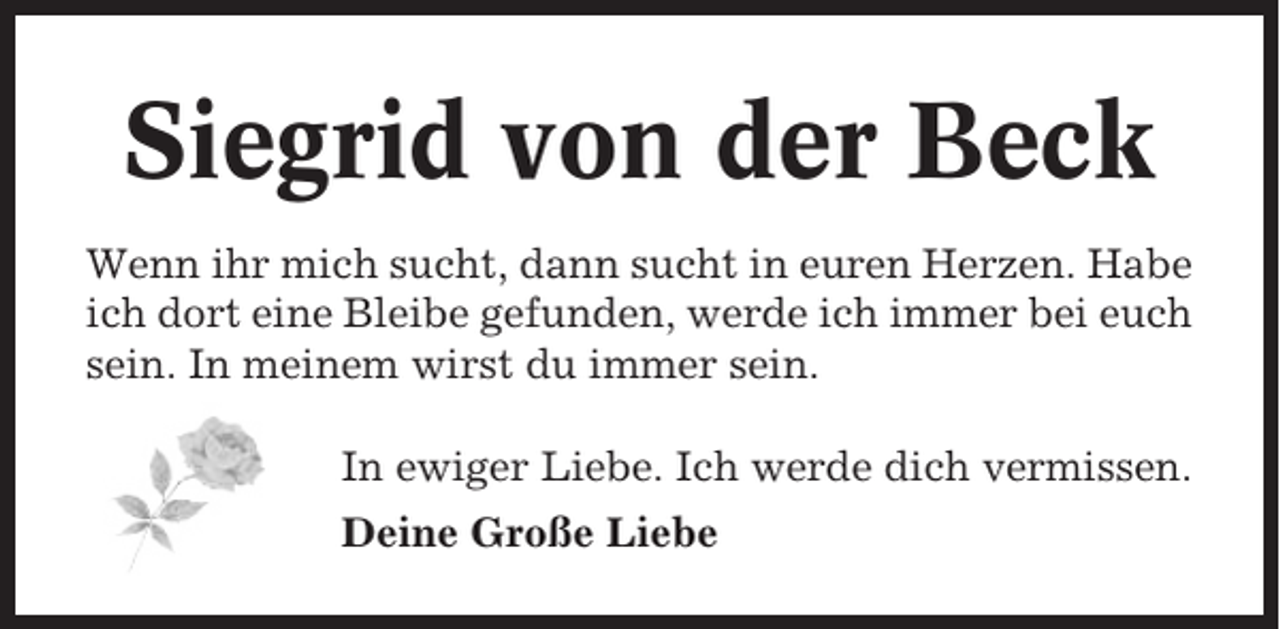 <p>Siegrid von der Beck<br />Wenn ihr mich sucht, dann sucht in euren Herzen. Habe<br />ich dort eine Bleibe gefunden, werde ich immer bei euch<br />sein. In meinem wirst du immer sein.<br />In ewiger Liebe. Ich werde dich vermissen.<br />Deine Große Liebe</p>