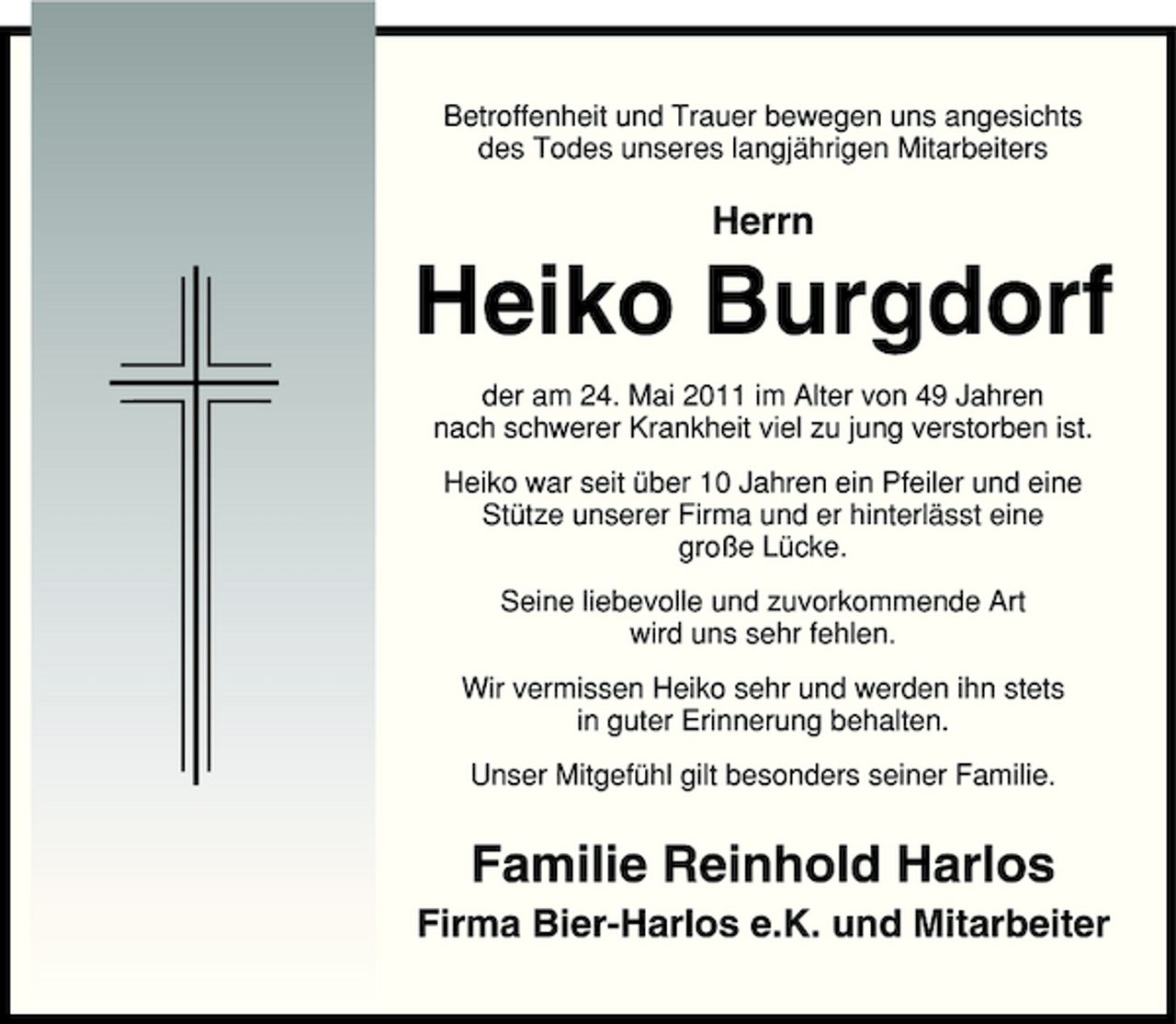 <p>Betroffenheit und Trauer bewegen uns angesichts des Todes unseres langjährigen Mitarbeiters</p><p>Herrn</p><p>Heiko Burgdorf<br />der am 24. Mai 2011 im Alter von 49 Jahren nach schwerer Krankheit viel zu jung verstorben ist. Heiko war seit über 10 Jahren ein Pfeiler und eine Stütze unserer Firma und er hinterlässt eine große Lücke. Seine liebevolle und zuvorkommende Art wird uns sehr fehlen. Wir vermissen Heiko sehr und werden ihn stets in guter Erinnerung behalten. Unser Mitgefühl gilt besonders seiner Familie.</p><p>Familie Reinhold Harlos<br />Firma Bier-Harlos e.K. und Mitarbeiter</p>