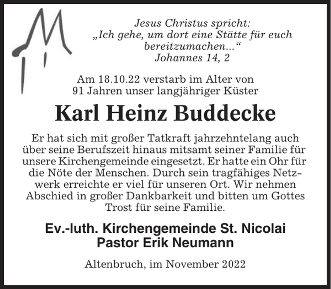 <p>Jesus Christus spricht:<br />„Ich gehe, um dort eine Stätte für euch<br />bereitzumachen...“<br />Johannes 14, 2<br />Am 18.10.22 verstarb im Alter von<br />91 Jahren unser langjähriger Küster</p><p>Karl Heinz Buddecke<br />Er hat sich mit großer Tatkraft jahrzehntelang auch<br />über seine Berufszeit hinaus mitsamt seiner Familie für<br />unsere Kirchengemeinde eingesetzt. Er hatte ein Ohr für<br />die Nöte der Menschen. Durch sein tragfähiges Netzwerk erreichte er viel für unseren Ort. Wir nehmen<br />Abschied in großer Dankbarkeit und bitten um Gottes<br />Trost für seine Familie.</p><p>Ev.-luth. Kirchengemeinde St. Nicolai<br />Pastor Erik Neumann<br />Altenbruch, im November 2022</p>