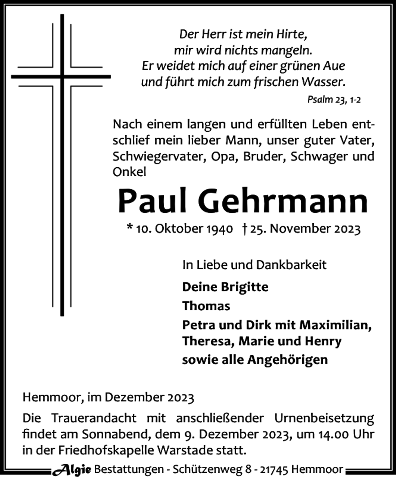 <p>Der Herr ist mein Hirte,<br />mir wird nichts mangeln.<br />Er weidet mich auf einer grünen Aue<br />und führt mich zum frischen Wasser.<br />Psalm 23, 1-2</p><p>Nach einem langen und erfüllten Leben entschlief mein lieber Mann, unser guter Vater,<br />Schwiegervater, Opa, Bruder, Schwager und<br />Onkel</p><p>Paul Gehrmann<br />* 10. Oktober 1940 † 25. November 2023<br />In Liebe und Dankbarkeit</p><p>Deine Brigitte<br />Thomas<br />Petra und Dirk mit Maximilian,<br />Theresa, Marie und Henry<br />sowie alle Angehörigen<br />Hemmoor, im Dezember 2023<br />Die Trauerandacht mit anschließender Urnenbeisetzung<br />ﬁndet am Sonnabend, dem 9. Dezember 2023, um 14.00 Uhr<br />in der Friedhofskapelle Warstade statt.<br />Algie Bestattungen - Schützenweg 8 - 21745 Hemmoor</p>