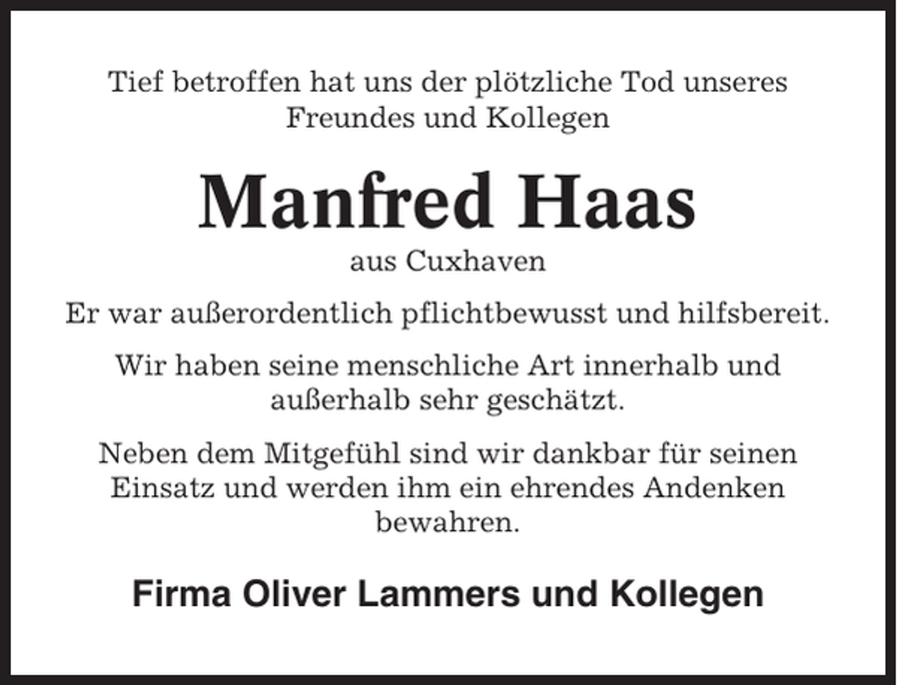 <p>Tief betroffen hat uns der plötzliche Tod unseres<br />Freundes und Kollegen</p><p>Manfred Haas<br />aus Cuxhaven<br />Er war außerordentlich pflichtbewusst und hilfsbereit.<br />Wir haben seine menschliche Art innerhalb und<br />außerhalb sehr geschätzt.<br />Neben dem Mitgefühl sind wir dankbar für seinen<br />Einsatz und werden ihm ein ehrendes Andenken<br />bewahren.</p><p>Firma Oliver Lammers und Kollegen</p>