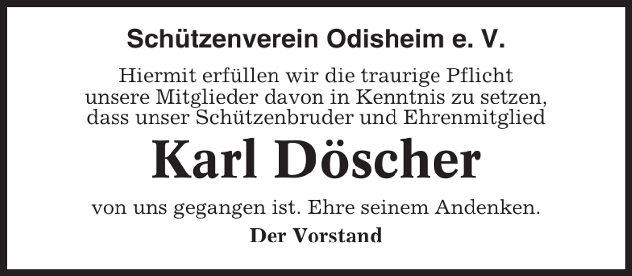 <p>Schützenverein Odisheim e. V.<br />Hiermit erfüllen wir die traurige Pflicht<br />unsere Mitglieder davon in Kenntnis zu setzen,<br />dass unser Schützenbruder und Ehrenmitglied</p><p>Karl Döscher<br />von uns gegangen ist. Ehre seinem Andenken.<br />Der Vorstand</p>