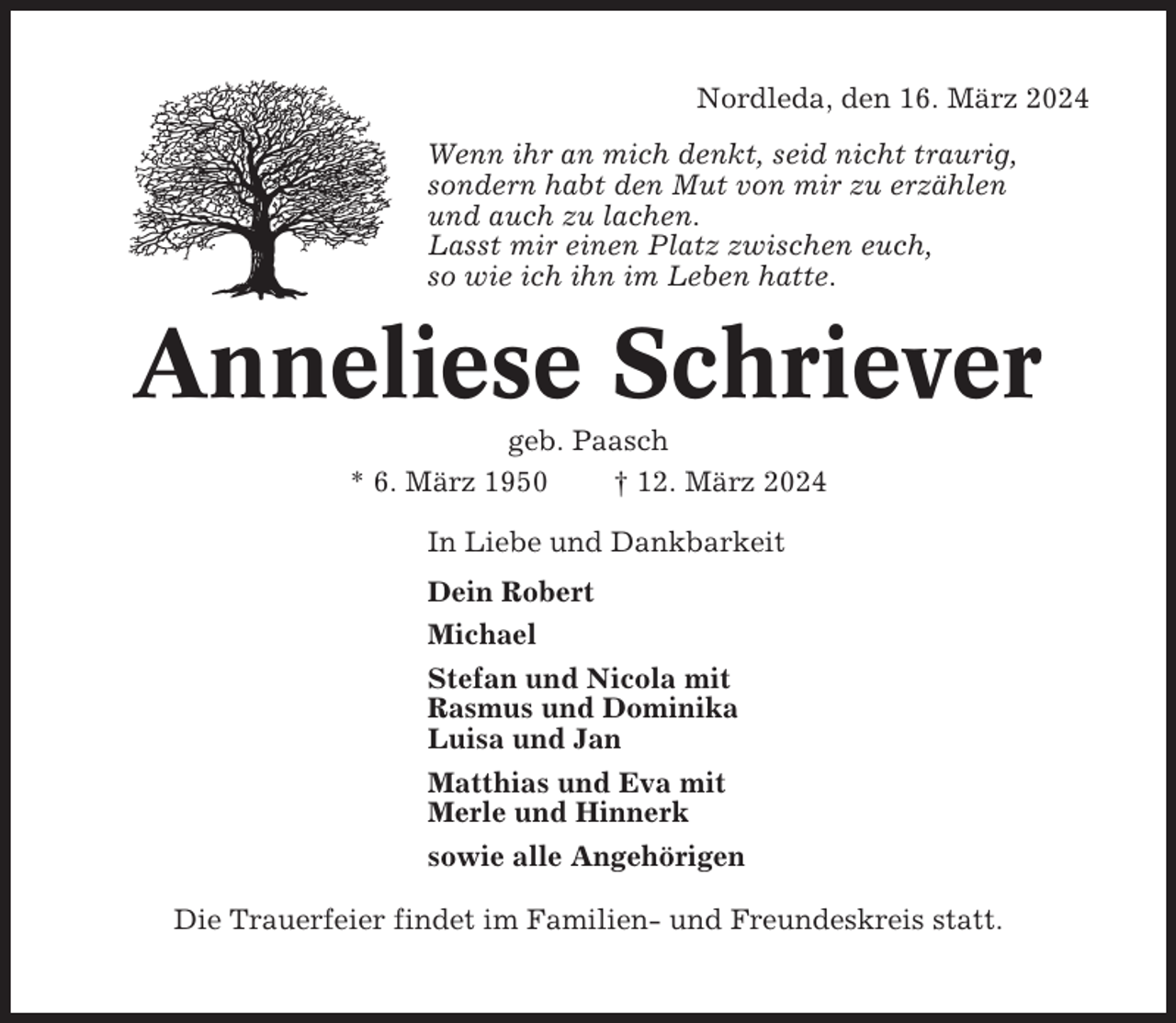 <p>Nordleda, den 16. März 2024<br />Wenn ihr an mich denkt, seid nicht traurig,<br />sondern habt den Mut von mir zu erzählen<br />und auch zu lachen.<br />Lasst mir einen Platz zwischen euch,<br />so wie ich ihn im Leben hatte.</p><p>Anneliese Schriever<br />geb. Paasch<br />* 6. März 1950<br />† 12. März 2024<br />In Liebe und Dankbarkeit<br />Dein Robert<br />Michael<br />Stefan und Nicola mit<br />Rasmus und Dominika<br />Luisa und Jan<br />Matthias und Eva mit<br />Merle und Hinnerk<br />sowie alle Angehörigen<br />Die Trauerfeier findet im Familien- und Freundeskreis statt.</p>