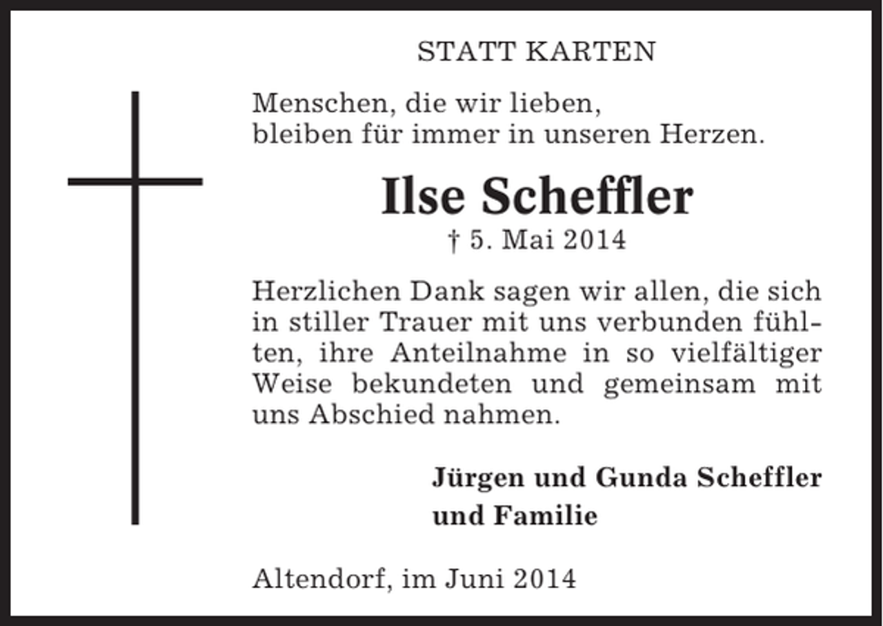 <p>STATT KARTEN<br />Menschen, die wir lieben,<br />bleiben für immer in unseren Herzen.</p><p>Ilse Scheffler<br />† 5. Mai 2014<br />Herzlichen Dank sagen wir allen, die sich<br />in stiller Trauer mit uns verbunden fühlten, ihre Anteilnahme in so vielfältiger<br />Weise bekundeten und gemeinsam mit<br />uns Abschied nahmen.<br />Jürgen und Gunda Scheffler<br />und Familie<br />Altendorf, im Juni 2014</p>
